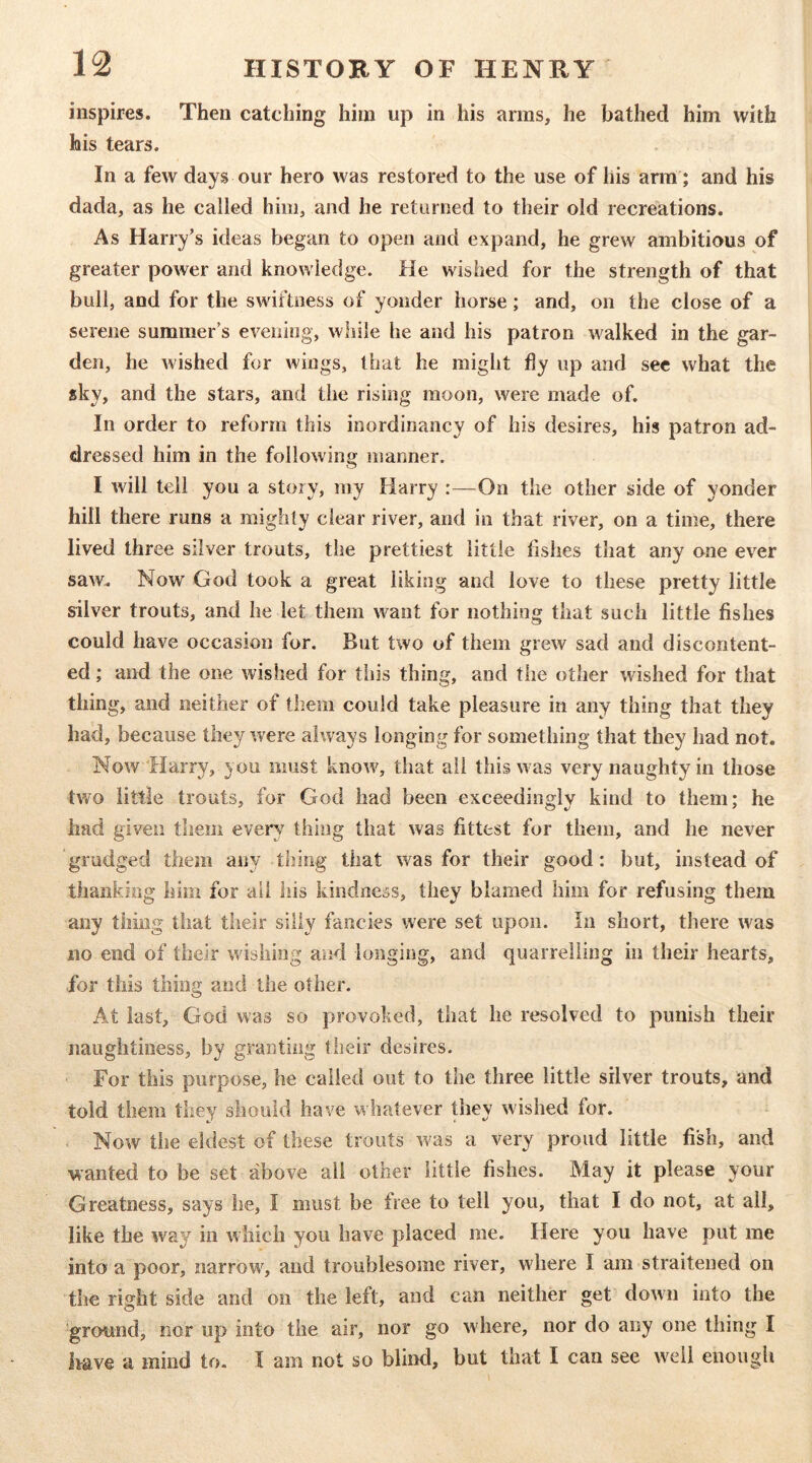 inspires. Then catching him up in his arms, he bathed him with his tears. In a few days our hero was restored to the use of his arm; and his dada, as he called him, and he returned to their old recreations. As Harry’s ideas began to open and expand, he grew ambitious of greater power and knowledge. He wished for the strength of that bull, and for the swiftness of yonder horse; and, on the close of a serene summer s evening, while he and his patron walked in the gar- den, he wished for wings, that he might fiy up and sec what the sky, and the stars, and the rising moon, were made of. In order to reform this inordinancy of his desires, his patron ad- dressed him in the following manner. I will tell you a story, my Harry :—On the other side of yonder hill there runs a mighty clear river, and in that river, on a time, there lived three silver trouts, the prettiest little fishes that any one ever saw. Now God took a great liking and love to these pretty little silver trouts, and he let them want for nothing that such little fishes could have occasion for. But two of them grew sad and discontent- ed ; and the one wished for this thing, and the other wished for that thing, and neither of them could take pleasure in any thing that they had, because they were always longing for something that they had not. Now Harry, you must know, that all this was very naughty in those two little trouts, for God had been exceedingly kind to them; he had given them every thing that was fittest for them, and he never grudged them any thing that was for their good: but, instead of thanking him for all his kindness, they blamed him for refusing them any thing that their silly fancies were set upon. In short, there w'as no end of their wishing and longing, and quarrelling in their hearts, for this thing and the other. At last, God was so provoked, that he resolved to punish their naughtiness, by granting their desires. For this purpose, he called out to the three little silver trouts, and told them they should have whatever they wished for. Now the eldest of these trouts w^as a very proud little fish, and wanted to be set above all other little fishes. May it please your Greatness, says he, I must be free to tell you, that I do not, at all, like the way'^ in which you have placed me. Here you have put me into a poor, narrow'^, and troublesome river, wdiere I am straitened on the right side and on the left, and can neither get down into the ■ground, nor up into the air, nor go wdiere, nor do any one thing I liave a mind to. I am not so blind, but that I can see well enough