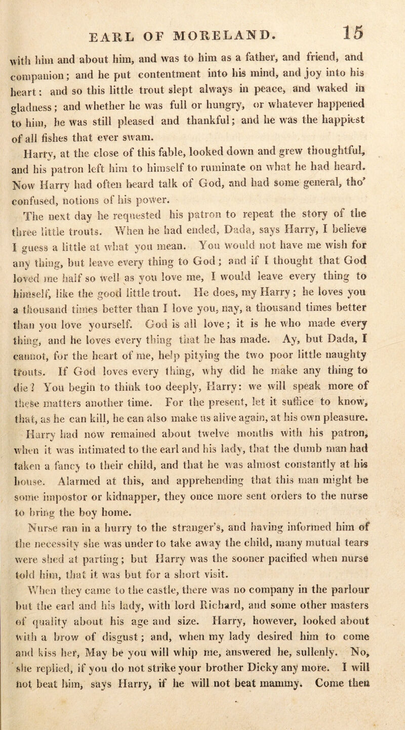 with him and about him, and was to him as a father, and friend, and companion; and he put contentment into his mind, and joy into his heart: and so this little trout slept always in peace, and waked in gladness; and whether he was full or hungry, or whatever happened to him, he was still pleased and thankful; and he was the happiest of all fishes that ever swam. Harrv, at the close of this fable, looked down and grew thoughtful, and his patron left him to himself to ruminate on what he had heard. Now Harry had often beard talk of God, and had some general, tho' confused, notions of his power. The next day lie requested his patron to repeat the story of the three little trouts. When he had ended, Dada, says Harry, I believe I guess a little at what you mean. You would not have me wish for any thing, but leave every thing to God; and if I thought that God loved me half so well as you love me, I would leave every thing to himself, like the good little trout. He does, my Harry ; he loves you a thousand times better than I love you, nay, a thousand times better than you love yourself. God is all love; it is he who made every thing, and he loves every thing that he has made. Ay, but Dada, I cannot, for the heart of me, help pitying the two poor little naughty trouts. If God loves every thing, why did he make any thing to die] You begin to think too deeply, Harry: we will speak more of these matters another time. For the present, let it suffice to know, that, as he can kill, he can also make us alive again, at his own pleasure. Harry had now remained about twelve months with his patron, when it was intimated to the earl and his lady, that the dumb man had taken a fanc^ to their child, and that he was almost constantly at his house. Alarmed at this, and apprehending that this man might be some impostor or kidnapper, they once more sent orders to the nurse to bring’ the boy home. Nurse ran in a hurry to the stranger’s, and having informed him of the necessity she was under to take away the child, many mutual tears were shed at parting; but Harry was the sooner pacilied when nurse told him, that it was but for a short visit. Vvdien they came to the castle, there was no company in the parlour but the earl and his lady, with lord Richard, and some other masters of (piality about his age and size. Harry, however, looked about with a brov/ of disgust; and, when my lady desired him to come and kiss her, May be you will whip me, answered he, sullenly. No, she replied, if you do not strike your brother Dicky any more. I will not beat him, says Harry, if he will not beat mammy. Come then