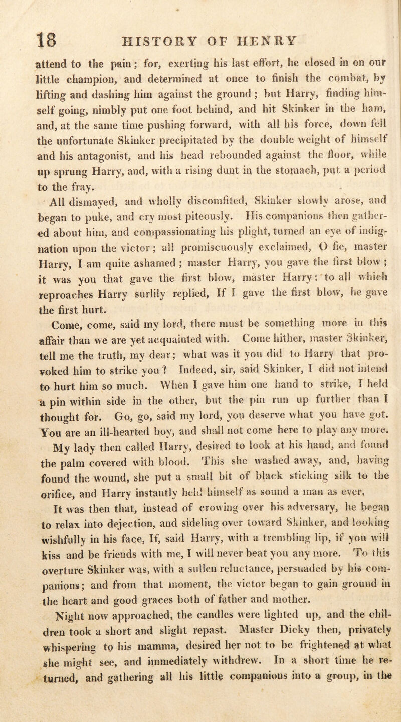 attend to the pain; for, exerting his last efi’ort, he closed in on our little champion, and determined at once to finish the combat, by lifting and dashing him against the ground ; but Harry, finding him- self going, nimbly put one foot behind, and hit Skinker in the ham, and, at the same time pushing forward, with all his force, down fell the unfortunate Skinker precipitated by the double weight of himself and his antagonist, and his head rebounded against the floor, while up sprung Harry, and, with a rising dunt in the stomach, put a period to the fray. All dismayed, and wholly discomfited, Skinker slowly arose, and began to puke, and cry most piteously. His companions then gather- ed about him, and compassionating his plight, turned an eye of indig- nation upon the victor; all promiscuously exclaimed, O fie, master Harry, I am quite ashamed ; master Harry, you gave the first blow ; it w^as you that gave the first blow, master Harry: to all which reproaches Harry surlily replied. If I gave the first blow, he gave the first hurt. Come, come, said my lord, there must be something more in this affair than we are yet acquainted with. Come hither, master Skinker, tell me the truth, my dear; what was it you did to Harry that pro- voked him to strike you ? Indeed, sir, said Skinker, I did not intend to hurt him so much. When I gave him one hand to strike, I held 'a pin within side in the other, but the pin run up further than I thought for. Go, go, said my lord, you deserve what you have got. You are an ill-hearted boy, and shaii not come here to play any more. My lady then called Harry, desired to look at his hand, and found the palm covered with blood. This she washed away, and, having found the wound, she put a small bit of black sticking silk to the orifice, and Harry instantly held himself as sound a man as ever, It was then that, instead of crowing over bis adversary, he began to relax into dejection, and sideling over toward Skinker, and looking wishfully in his face, If, said Harry, with a trembling lip, if you will kiss and be friends with me, I will never beat you any more. To this overture Skinker w^as, with a sullen reluctance, persuaded by his com- panions; and from that moment, the victor began to gain ground in the heart and good graces both of father and mother. Night now approached, the candles were lighted up, and the chil- dren took a short and slight repast. Master Dicky then, privately whispering to his mamma, desired her not to be frightened at what she miglit see, and immediately withdrew. In a short time he re- turned, and gathering all his little companions into a group, in tlie