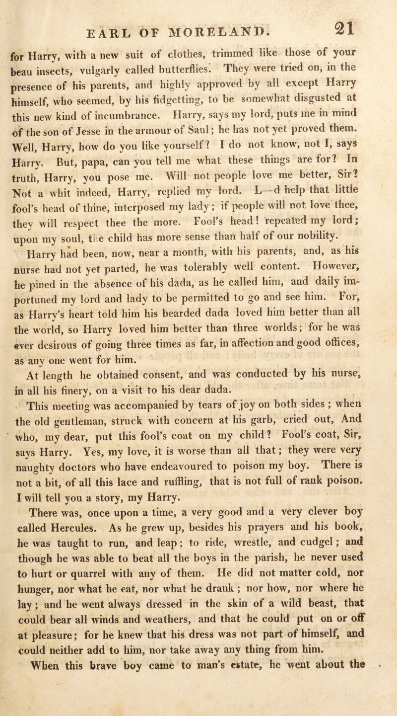 for Harry, with a new suit of clothes, trimmed like those of your beau insects, vulgarly called butterflies. They were tried on, in the presence of his parents, and highly approved by all except Harry himself, who seemed, by his fidgetting, to be somewhat disgusted at this new kind of incumbrance. Harry, says my lord, puts me in mind of the son of Jesse in the armour of Saul; he has not yet proved them. Well, Harry, how do you like yourself? I do not know, not I, says Harry. But, papa, can you tell me what these things are for? In truth, Harry, you pose me. Will not people love me better, Sirl Not a whit indeed, Harry, replied my lord. L—d help that little fool’s head of thine, interposed my lady; if people will not love thee, they will respect thee the more. Fool's head! repeated my lord; upon my soul, the child has more sense than half of our nobility. Harry had been, now, near a month, with his parents, and, as his nurse had not yet parted, he was tolerably well content. How'ever, he pined in the absence of his dada, as he called him, and daily im- portuned mv lord and lady to be permitted to go and see him. For, as Harry’s heart told him his bearded dada loved him better than all the w orld, so Harry loved him better than three worlds; for he was ever desirous of going three times as far, in affection and good offices, as any one went for him. At length he obtained consent, and was conducted by his nurse, in all his finery, on a visit to his dear dada. This meeting was accompanied by tears of joy on both sides ; when the old gentleman, struck with concern at his garb, cried out. And who, my dear, put this fool’s coat on my child? Fool’s coat, Sir, says Harry. Yes, my love, it is worse than all that; they were very naughty doctors who have endeavoured to poison my boy. There is not a bit, of all this lace and ruffling, that is not full of rank poison. I will tell you a story, my Harry. There was, once upon a time, a very good and a very clever boy called Hercules. As he grew up, besides his prayers and his book, he was taught to run, and leap; to ride, wrestle, and cudgel; and though he was able to beat all the boys in the parish, he never used to hurt or quarrel with any of them. He did not matter cold, nor hunger, nor what he eat, nor what he drank ; nor how, nor where he lay ; and he went always dressed in the skin of a wild beast, that could bear all winds and weathers, and that he could put on or oflT at pleasure; for he knew that his dress was not part of himself, and could neither add to him, nor take away any thing from him. When this brave boy came to man’s estate, he went about the