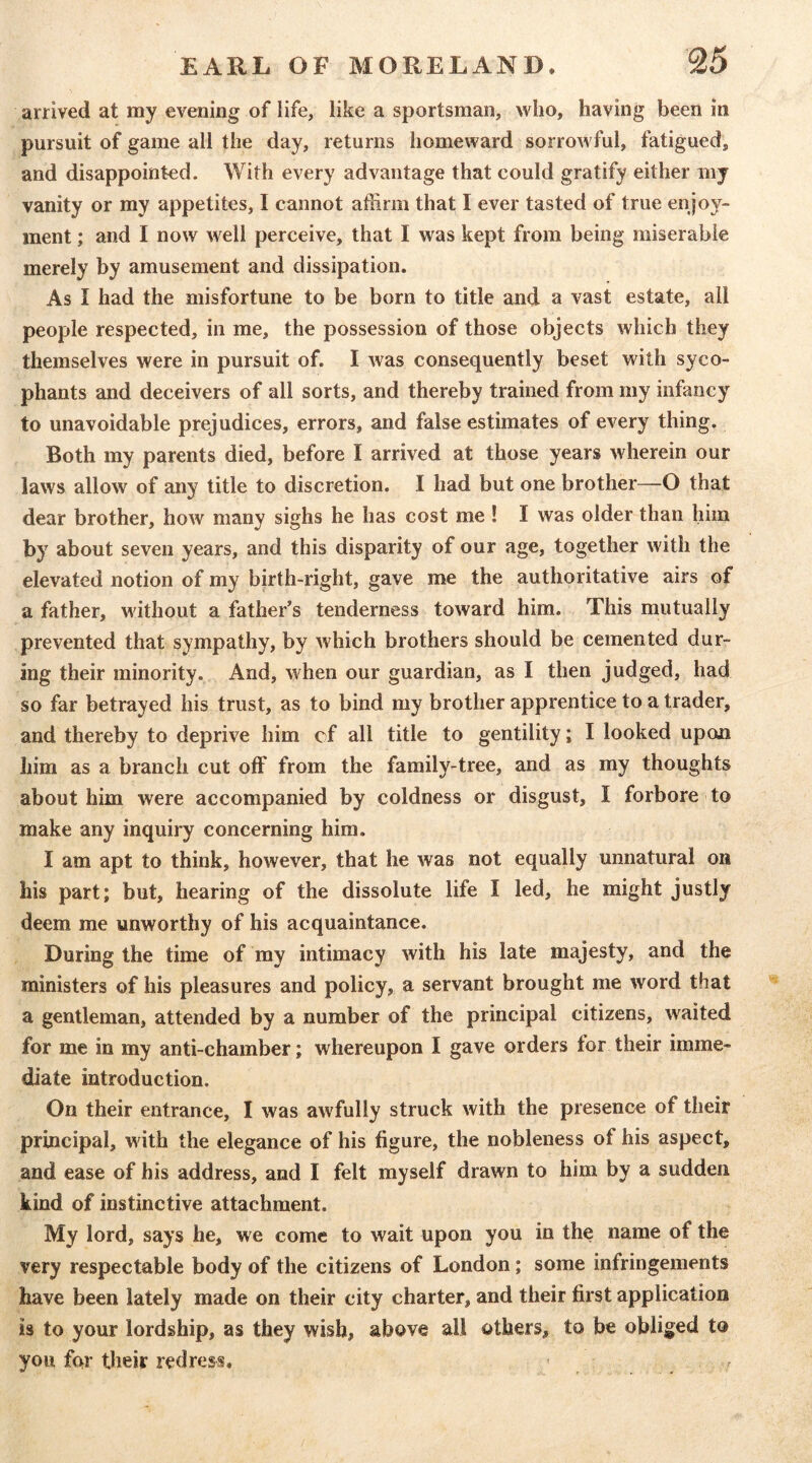 arrived at my evening of life, like a sportsman, who, having been in pursuit of game all the day, returns homeward sorrowful, fatigued, and disappointed. With every advantage that could gratify either my vanity or my appetites, I cannot affirm that I ever tasted of true enjoy- ment ; and I now well perceive, that I was kept from being miserable merely by amusement and dissipation. As I had the misfortune to be born to title and a vast estate, all people respected, in me, the possession of those objects which they themselves were in pursuit of. I was consequently beset with syco- phants and deceivers of all sorts, and thereby trained from my infancy to unavoidable prejudices, errors, and false estimates of every thing. Both my parents died, before I arrived at those years wherein our laws allow of any title to discretion. I had but one brother—O that dear brother, how many sighs he has cost me ! I was older than him by about seven years, and this disparity of our age, together with the elevated notion of my birth-right, gave me the authoritative airs of a father, without a father's tenderness toward him. This mutually prevented that sympathy, by which brothers should be cemented dur- ing their minority. And, when our guardian, as I then judged, had so far betrayed his trust, as to bind my brother apprentice to a trader, and thereby to deprive him cf all title to gentility; I looked upon him as a branch cut off from the family-tree, and as my thoughts about him were accompanied by coldness or disgust, I forbore to make any inquiry concerning him. I am apt to think, however, that he was not equally unnatural on his part; but, hearing of the dissolute life I led, he might justly deem me unworthy of his acquaintance. During the time of my intimacy with his late majesty, and the ministers of his pleasures and policy, a servant brought me word that a gentleman, attended by a number of the principal citizens, waited for me in my anti-chamber; whereupon I gave orders for their imme- diate introduction. On their entrance, I was awfully struck with the presence of their principal, with the elegance of his figure, the nobleness of his aspect, and ease of his address, and I felt myself drawn to him by a sudden kind of instinctive attachment. My lord, says he, we come to wait upon you in the name of the very respectable body of the citizens of London; some infringements have been lately made on their city charter, and their first application is to your lordship, as they wish, above all others, to be obliged to you for tlieir redress. '