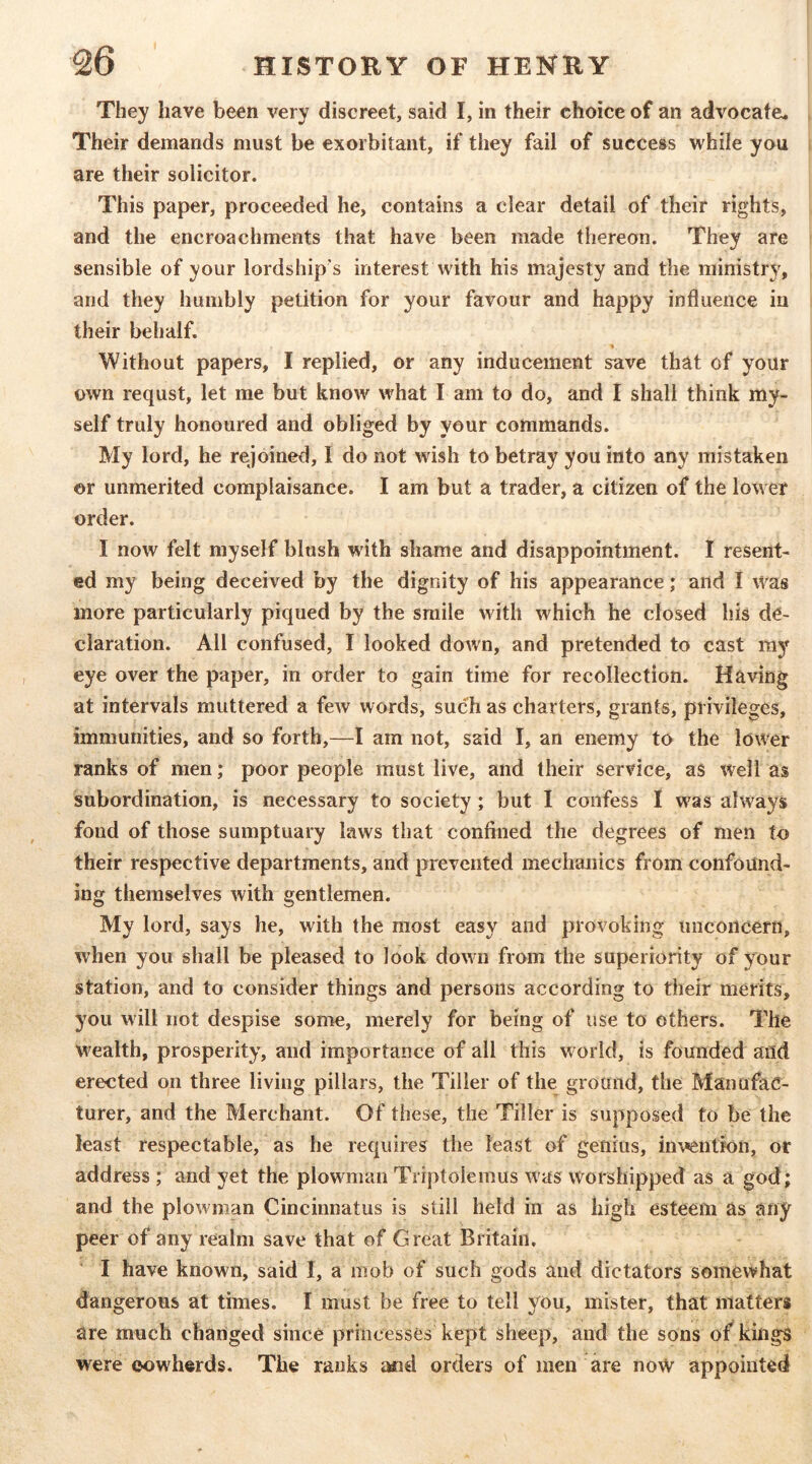 They have been very discreet, said I, in their choice of an advocate. Their demands must be exorbitant, if they fail of success while you are their solicitor. This paper, proceeded he, contains a clear detail of their rights, and the encroachments that have been made thereon. They are sensible of your lordship's interest with his majesty and the ministry, and they humbly petition for your favour and happy influence in their behalf. Without papers, I replied, or any inducement save that of your own requst, let me but know what I am to do, and I shall think my- self truly honoured and obliged by your commands. My lord, he rejoined, I do not wish to betray you into any mistaken or unmerited complaisance. I am but a trader, a citizen of the lower order. I now felt myself blush with shame and disappointment. I resent- ed my being deceived by the dignity of his appearance; and I was more particularly piqued by the smile w ith which he closed his de- claration. All confused, I looked down, and pretended to cast my eye over the paper, in order to gain time for recollection. Having at intervals muttered a few words, such as charters, grants, privileges, immunities, and so forth,—I am not, said I, an enemy to the lower ranks of men; poor people must live, and their service, as well as subordination, is necessary to society; but I confess I w^as always fond of those sumptuary laws that confined the degrees of men to their respective departments, and prevented mechanics from confound- ing themselves with gentlemen. My lord, says he, with the most easy and provoking unconcern, when you shall be pleased to look down from the superiority of your station, and to consider things and persons according to their merits, you will not despise some, merely for being of use to others. The wealth, prosperity, and importance of all this w orid, is founded and erected on three living pillars, the Tiller of the ground, the Manufac- turer, and the Merchant. Of these, the Tiller is supposed to be the least respectable, as he requires the least of genius, invention, or address ; and yet the plowunan Triptolemus was worshipped as a god; and the plow man Cincinnatus is still held in as high esteem as any peer of any realm save that of Great Britain. I have known, said I, a mob of such gods and dictators somewhat dangerous at times. I must be free to tell you, mister, that matters are much changed since princesses kept sheep, and the sons of kings were cowherds. The ranks imd orders of men are no\V appointed