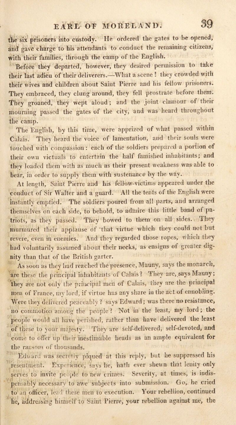 the six prisoners into custody. He ordered the gates to be opened, and o^ave charge to his attendants to conduct the remaining citizens, with their families, through the camp of the English. Before they departed, however, they desired permission to take their last adieu of their deliverers.—What a scene ! they crowded with their wives and children about Saint Pierre and his fellow prisoners. They embraced, they clung around, they fell prostrate before them. They groaned, they wept aloud; and the joint clamour of their mourning passed the gates of the city, and was heard throughout the camp. The English, by this time, were apprized of what passed within Calais. They heard the voice of lamentation, and their souls were touched with compassion : each of the soldiers prepared a poriion of their own victuals to entertain the half famished inhaoitants; and they loaded them with as much as their present weakness w^as able to bear, in order to supply them with sustenance by the way. At length. Saint Pierre and his fellow-victims appeared under the conduct of Sir Walter and a guard. All the tents of the English were instantly emptied. The soldiers poured from all parts, and arranged themselves on each side, to behold, to admire this little band of pa- triots, as they passed. They bowled to them on all sides. They murmured their applause of 'that virtue w'hich they could not but revere, even in enemies. And they regarded those ropes, which they had voluntarily assumed about their necks, as ensigns of greater dig- nity than that of the British garter. As soon as they had reached the presence, Mauny, says the monarch, are these the principal inhabitants of Calais'? They are,,says Mauny; they a^e not only the principal men of Calais, they are the principal men of France, my lord, if virtue has any share in the act of ennobling. Were they delivered peaceably ? savs Edward; was there no resistance, no commotion among the people 1 Not in the least, my lord; the people would ail have perished, rather than have delivered the least of these to } our majesty. They are self-delivered, self-devoted, and come to offer up their inestimable heads as an ample equivalent for the ransom of thousands. Echcard was secretiy piqued at this reply, but he suppressed his resentment. Experience, says he, hath ever shewn that lenity only serves to invite people to new crimes. Severity, at times, is indis- pensably necessary to awe subjects into submission. Go, he cried to an officer, lead these men to execution. Your rebellion, continued he, addressing himself to Saint Pierre, your rebellion against me, the