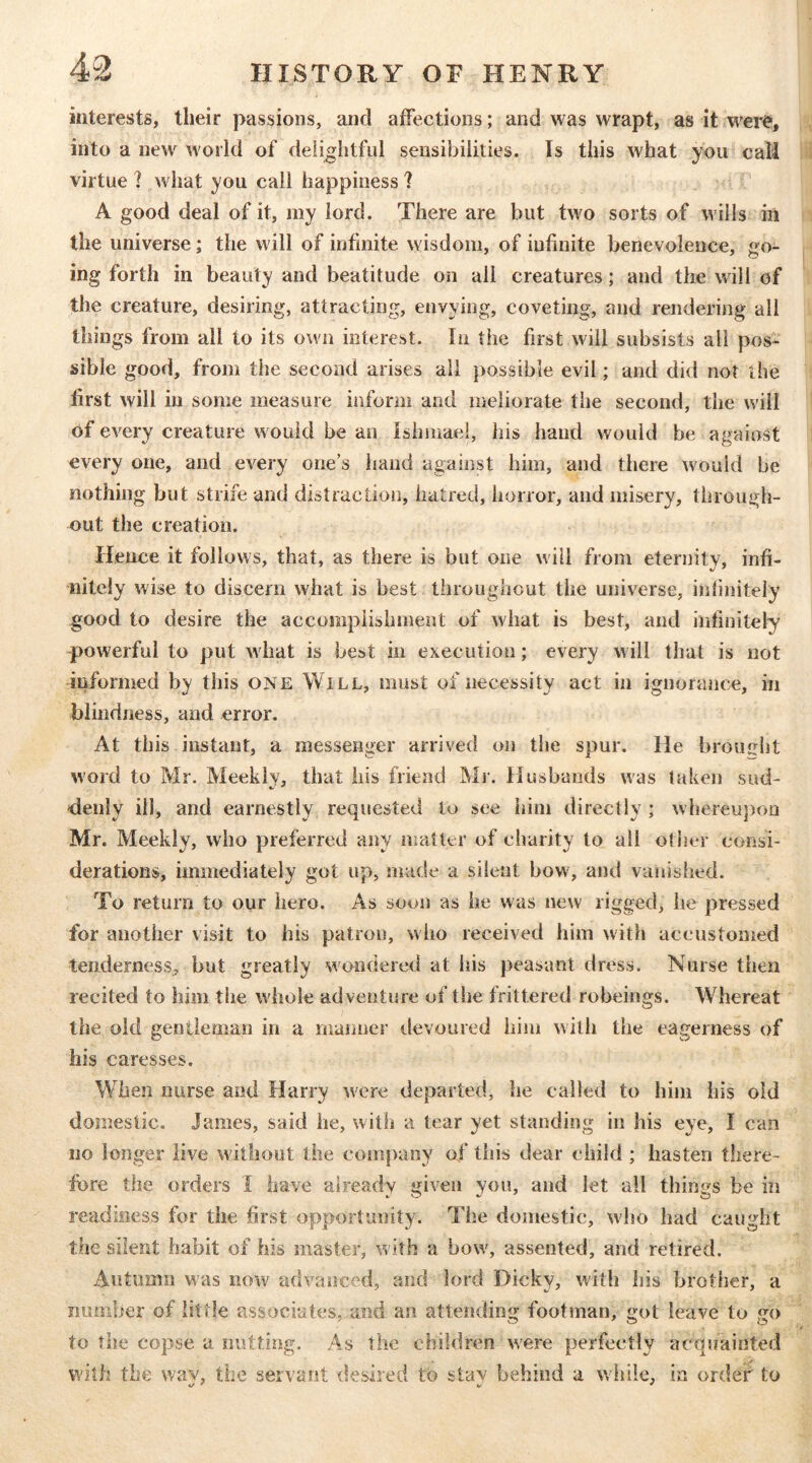 interests, their passions, and affections; and was wrapt, as it were, into a new world of delightful sensibilities. Is this what you call virtue ] what you call happiness ? A good deal of it, my lord. There are but two sorts of wills in the universe; the will of infinite wisdom, of infinite benevolence, go- ing forth in beauty and beatitude on all creatures; and the will of the creature, desiring, attracting, envying, coveting, and rendering all things from all to its own interest. In tiie first will subsists all pos- sible good, from the second arises all possible evil; and did not the first will in some measure inform and meliorate the second, the will of every creature would be an Ishmael, his hand would be against every one, and every one’s hand against him, and there would be nothing but strife and distraction, hatred, horror, and misery, through- out the creation. Hence it follows, that, as there is but one will from eternity, infi- nitely wise to discern what is best throughout the universe, infinitely good to desire the accomplishment of what is best, and infinitely powerful to put what is best in execution; every will that is not informed by this one Will, must of necessity act in ignorance, in blindness, and error. At this instant, a messenger arrived on the spur. He brouiriit word to Mr. Meekly, that his friend Mr. Husbands was taken sud- deiily ill, and earnestly requested to see him directly ; whereupou Mr. Meekly, who preferred any matler of charity to all other consi- derations, immediately got up, made a silent bow, and vanished. To return to our hero. As soon as he was new rigged, he pressed for another visit to his patron, who received him witli accustomed tenderness, but greatly wondered at Ids peasant dress. Nurse then recited to him the whole adventure of the frittered robeings. Whereat the old gentleman in a manner tlevoured him with the eagerness of his caresses. When nurse and Harry were departed, he called to him his old domestic. James, said he, with a tear yet standing in his eye, I can no longer live without the company of this dear child ; hasten there- fore the orders I have already given you, and let ail things be in readiness for the first opportunity. The domestic, who had caught the silent habit of his master, with a bow, assented, and retired. Autumn was now advanced, and lord Dicky, with his brother, a number of little associates, and an attending footman, got leave to go to the copse a nutting. As the children were perfectly acquainted with the wav, the servant desired to stav behind a while, in order to