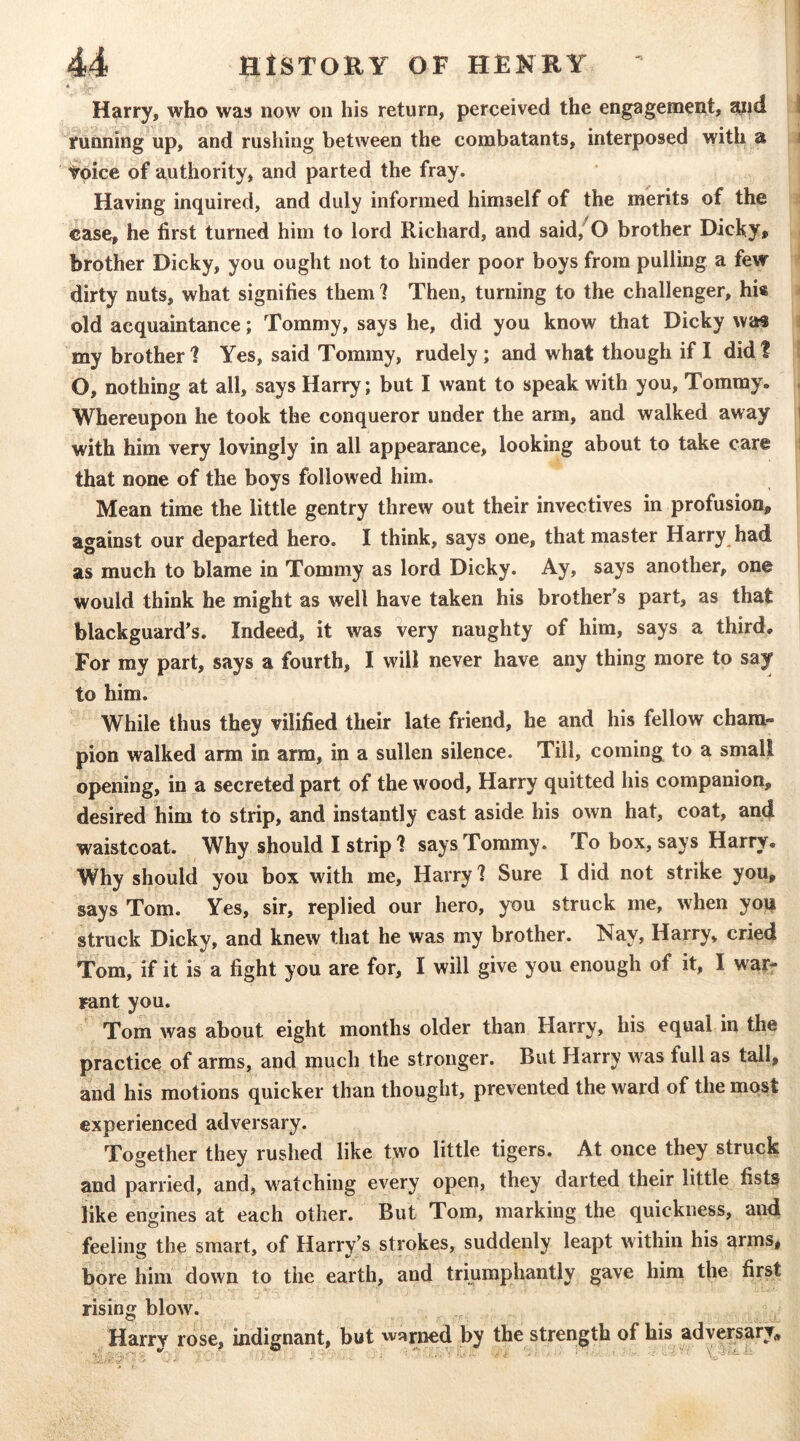 Harry, who was now on his return, perceived the engagement, mid \ running up, and rushing between the combatants, interposed with a i voice of authority, and parted the fray. Having inquired, and duly informed himself of the merits of the case, he first turned him to lord Richard, and said,^0 brother Dicky» brother Dicky, you ought not to hinder poor boys from pulling a few dirty nuts, what signifies them 1 Then, turning to the challenger, his old acquaintance; Tommy, says he, did you know that Dicky was my brother 1 Yes, said Tommy, rudely; and what though if I did! O, nothing at all, says Harry; but I want to speak with you. Tommy. Whereupon he took the conqueror under the arm, and walked away i with him very lovingly in all appearance, looking about to take care i that none of the boys followed him. Mean time the little gentry threw out their invectives in profusion, against our departed hero. I think, says one, that master Harry had as much to blame in Tommy as lord Dicky. Ay, says another, one would think he might as well have taken his brother's part, as that blackguard's. Indeed, it was very naughty of him, says a third. For my part, says a fourth, I will never have any thing more to say to him. While thus they vilified their late friend, he and his fellow cham- pion walked arm in arm, in a sullen silence. Till, coming to a small opening, in a secreted part of the wood, Harry quitted his companion, desired him to strip, and instantly cast aside his own hat, coat, and waistcoat. Why should I strip 1 says Tommy. To box, says Harry. Why should you box with me, Harry 1 Sure I did not strike you, says Tom. Yes, sir, replied our hero, you struck me, when yon struck Dicky, and knew that he was my brother. Nay, Harry, cried Tom, if it is a fight you are for, I will give you enough of it, I war- rant you. Tom was about eight months older than Harry, his equal in the practice of arms, and much the stronger. But Harry was full as tall, and his motions quicker than thought, prevented the ward of the most experienced adversary. Together they rushed like two little tigers. At once they struck and parried, and, watching every open, they darted their little fists like engines at each other. But Tom, marking the quickness, and feeling the smart, of Harry's strokes, suddenly leapt within his arms, bore him down to the earth, and triumphantly gave him the first rising blow. Harrv rose, indignant, but vvs^rned by the strength of his adversary^,