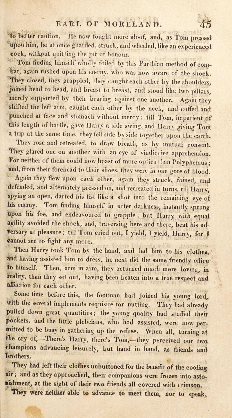 to better caution. He now fought more aloof, and, as Tom pressed Upon him, he at once guarded, struck, and wheeled, like an experienced cock, without quitting the pit of honour. Tom finding himself wholly foiled by this Parthian method of com- bat, again rushed upon his enemy, who was now aware of the shock. They closed, they grappled, they caught each other by the shoulders, joined head to head, and breast to breast, and stood like two pillars, merely supported by their bearing against one another. Again they shifted the left arm, caught each other by the neck, and cuffed and punched at face and stomach without mercy ; till Tom, impatient of this length of battle, gave Harry a side swing, and Harry giving Tom a trip at the same time, they tell side by side together upon the earth*. They rose and retreated, to draw breath, as by mutual consent. They glared one on another with an eye of vindictive apprehension. For neither of them could now boast of more optics than Polyphemus ; and, from their forehead to their shoes, they were in one gore of blood. Again they flew upon each other, again they struck, foined, and defended, and alternately pressed on, and retreated in turns, till Harry, spying an open, darted his fist like a shot into the remaining eye of his enemy, Tom finding himself in utter darkness, instantly sprung upon his foe, and endeavoured to grapple; but Harry with equal agility avoided the shock, and, traversing here and there, beat his ad- versary at pleasure; till Tom cried out, I yield, I yield, Harry, for I <;annot see to fight any more. Then Harry took Tom by the hand, and led him to his clothes, and having assisted him to dress, he next did the same friendly office to himself. Then, arm in arm, they returned much more loving, in leality, than they set out, having been beaten into a true respect and affection for each other. Some time before this, the footman had joined his young lord, with the several implements requisite for nutting. They had already pulled down great quantities; the young quality had stuffed their pockets, and the little plebeians, who had assisted, were now per- mitted to be busy in gathering up the refuse. When all, turning at the cry of. There s Harry, there^s Tom,—they perceived our twu champions advancing leisurely, but hand in hand, as friends and brothers. They had left their clothes unbuttoned for the benefit of the cooling air; and as they approached, their companions were frozen into asto- lushment, at the sight of their two friends all covered with crimson. They were neither able to advance to meet them, nor to speak^.