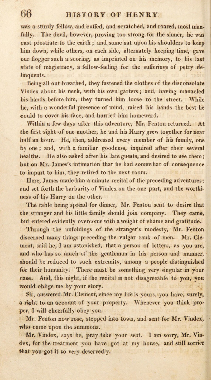 was a sturdy fellow, and cuffed, and scratched, and roared, most man- fully. The devil, however, proving too strong for the sinner, he was cast prostrate to the earth ; and some sat upon his shoulders to keep him down, while others, on each side, alternately keeping time, gave our flogger such a scoring, as imprinted on his memory, to his last state of magistracy, a fellow-feeling for the sufferings of petty de- linquents. Being all out-breathed, they fastened the clothes of the disconsolate Vindex about his neck, with his own garters ; and, having manacled his hands before him, they turned him loose to the street. While he, with a wonderful presence of mind, raised his hands the best he could to cover his face, and hurried him homeward. Within a few days after this adventure, Mr. Fenton returned. At the first sight of one another, he and his Harry grew together for near half an hour. He, then, addressed every member of his family, one by one; and, with a familiar goodness, inquired after their several healths. He also asked after his late guests, and desired to see them; but on Mr. Jameses intimation that he had somewhat of consequence to impart to him, they retired to the next room. Here, James made him a minute recital of the preceding adventures; and set forth the barbarity of Vindex on the one part, and the worthi- ness of his Harry on the other. The table being spread for dinner, Mr. Fenton sent to desire that the stranger and his little family should join company. They came, but entered evidently overcome with a weight of shame and gratitude. Through the unfoldings of the stranger’s modesty, Mr. Fenton discerned many things preceding the vulgar rank of men. Mr. Cle- ment, said he, I am astonished, that a person of letters, as you are, and who has so much of the gentleman in his person and manner,' should be reduced to such extremity, among a people distinguished for their humanity. There must be something very singular in your case. And, this night, if the recital is not disagreeable to you, you would oblige me by your story. Sir, answered Mr. Clement, since my life is yours, you have, surely, a right to an account of your property. Whenever you think pro- per, I will cheerfully obey you. Mr. Fenton now rose, stepped into town, and sent for Mr. Vindex, who came upon the summons. Mr. Vindex, says he, pray take your seat. I am sorry, Mr. Vin- dex, for the treatment you have got at my house, and still sorrier that you got it so very deservedly.