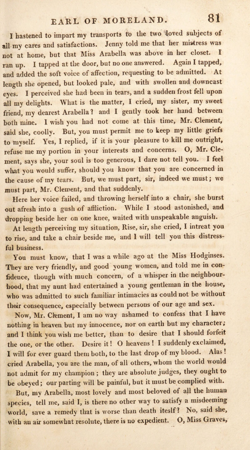 I hastened to impart my transports to the two ioved subjects of all my cares and satisfactions. Jenny told me that her mistress was not at home, but that Miss Arabella was above in her closet. I ran up. I tapped at the door, but no one answered. Again I tapped, and added the soft voice of aifection, requesting to be admitted. At length she opened, but looked pale, and with swollen and downcast eyes. I perceived she had been in tears, and a sudden frost fell upon all my delights. What is the matter, I cried, my sister, my sweet friend, my dearest Arabella 1 and I gently took her hand between both mine. I wish you had not come at this time, Mr. Clement, said she, coolly. But, you must permit me to keep my little griefs to myself. Yes, I replied, if it is your pleasure to kill me outright, refuse me my portion in your interests and concerns. O, Mr. Cle- ment, says she, your soul is too generous, I dare not tell you. I feel what you would suffer, should you know that you are concerned in the cause of my tears. But, we must part, sir, indeed we must; we must part, Mr. Clement, and that suddenly. Here her voice failed, and throwing herself into a chair, she burst out afresh into a gush of affliction. While I stood astonished, and dropping beside her on one knee, waited with unspeakable anguish. At length perceiving my situation. Rise, sir, she cried, I intreat you to rise, and take a chair beside me, and I will tell you this distress- ful business. You must know', that I was a while ago at the Miss Hodginses. They are very friendly, and good young women, and told me in con- fidence, though with much concern, of a whisper in the neighbour- hood, that my aunt had entertained a young gentleman in the house, who was admitted to such familiar intimacies as could not be without th^r consequence, especially between persons of our age and sex. Now, Mr. Clement, I am no way ashamed to confess that I have nothing in heaven but my innocence, nor on earth but my character; and I think you wish me better, than to desire that I should forfeit the one, or the other. Desire it! O heavens ! I suddenly exclaimed, I will for ever guard them both, to the last drop of my blood. Alas! ' cried Arabella, you are the man, of all others, whom the w'orld would not admit for my champion ; they are absolute judges, they ought to be obeyed; our parting will be painful, but it must be complied with. But, mv Arabella, most lovely and most beloved of ajl the human species, tell me, said I, is there no other way to satisfy a misdeeming world, save a remedy that is w orse than death iteslf? No, said she, with an air somewhat resolute, there is no expedient. O, Miss Graves,