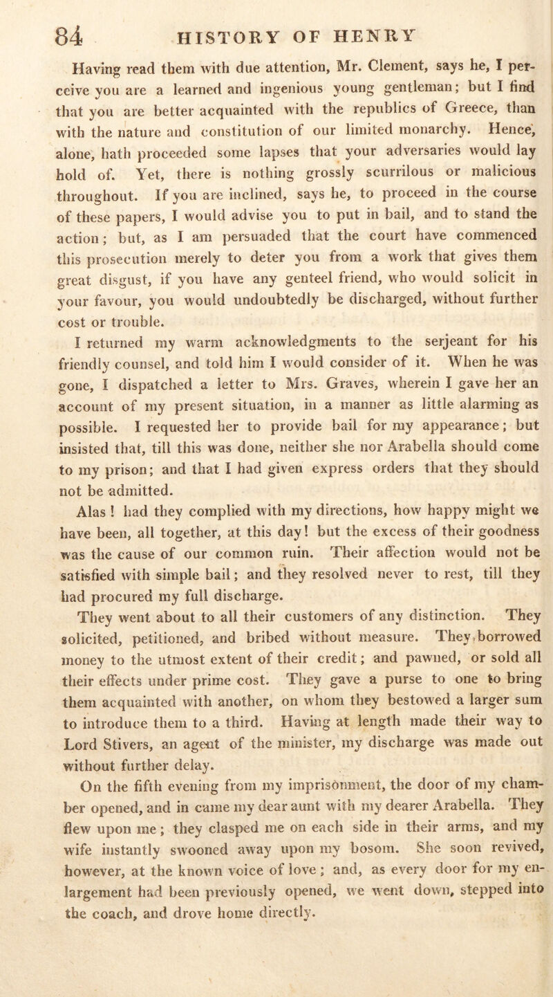 Having read them with due attention, Mr. Clement, says he, I per- ceive you are a learned and ingenious young gentleman; but I find that you are better acquainted with the republics of Greece, than with the nature and constitution of our limited monarchy. Hence, alone, hath proceeded some lapses that your adversaries would lay hold of. Yet, there is nothing grossly scurrilous or malicious throughout. If you are inclined, says he, to proceed in the course of these papers, I would advise you to put in bail, and to stand the action; but, as I am persuaded that the court have commenced this prosecution merely to deter you from a work that gives them great disgust, if you have any genteel friend, who would solicit in your favour, you would undoubtedly be discharged, without further cost or trouble. I returned my warm acknowledgments to the serjeant for his friendly counsel, and told him I would consider of it. When he was gone, I dispatched a letter to Mrs. Graves, wherein I gave her an account of my present situation, in a manner as little alarming as possible. I requested her to provide bail for my appearance; but insisted that, till this was done, neither she nor Arabella should come to my prison; and that I had given express orders that they should not be admitted. Alas ! had they complied with my directions, how happy might we have been, all together, at this day! but the excess of their goodness was the cause of our common ruin. Their affection would not be satisfied with simple bail; and they resolved never to rest, till they bad procured my full discharge. They went about to all their customers of any distinction. They solicited, petitioned, and bribed without measure. They.borrowed money to the utmost extent of their credit; and pawned, or sold all their effects under prime cost. They gave a purse to one to bring them acquainted with another, on whom they bestowed a larger sum to introduce them to a third. Having at length made their way to Lord Stivers, an agent of the minister, my discharge was made out without further delay. On the fifth evening from my imprisonment, the door of my cham- ber opened, and in came my dear aunt with my dearer Arabella. They flew upon me; they clasped me on each side in their arms, and ray wife instantly swooned away upon my bosom. She soon revived, however, at the known voice of love; and, as every door for my en- largement had been previously opened, we went down, stepped into the coach, and drove home directly.