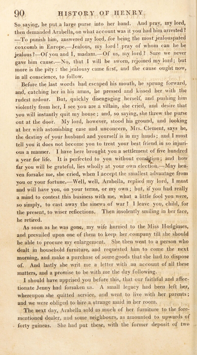 So saying, he put a large purse into her hand. And pray, my lord, then demanded Arabella, on what account was it you had him anested 1 —To punish him, answered my lord, for being the most jealouspated coxcomb in Europe.—Jealous, my lord ! pray of wdiom can he be jealous]—Of you and I, madam.—Of us, my lord? Sure we never gave him cause.—No, that I will be sworn, rejoined my lord; but more is the pity : the jealousy came first, and the cause ought now', in all conscience, to follow. Before the last words had escaped his mouth, he sprung forward, and, catching her in his arms, he pressed and kissed her w'ith the rudest ardour. But, quickly disengaging herself, and pushing him violently from her, I see you are a villain, she cried, and desire that you will instantly quit my house; and, so saying, she threw' the purse out at the door. My lord, however, stood his ground, and looking at her with astonishing ease and unconcern, Mrs. Clement, says he, the destiny of your husband and yourself is in my hands; and I must tell you it does not become you to treat your best friend in so injuri- ous a manner. I have here brought you a settlement of five hundred a year for life. It is perfected to you without condi^pn; and how far you will be grateful, lies wholly at your own election.—May hea- ven forsake me, she cried, when I accept the smallest advantage from you or your fortune.—Well, well, Arabella, replied my lord, I must and w ill have you, on your terms, or my own ; but, if you had really a mind to contest this business with me, what a little fool you were, so sijnply, to cast away the sinew's of war ] I leave you, child, for the present, to wiser reflections. Then insolently smiling in her face, he retired. As soon as he was gone, my wife hurried to the Miss Hodginses, and prevailed upon one of them to keep her company till she should be able to procure my enlargement. She then went to a person who dealt in household furniture, and requested him to come the next morning, and make a purchase of some goods that she had to dispose of. And lastly she writ me a letter with an account of ail these matters, and a promise to be with me the day foilow'ing. I should have apprised you before this, that our faithful and affec- tionate Jenny had forsaken us. A small legacy had been left her, whereupon she quitted service, and went to live with her parents; and we w'ere obliged to hire a strange maid in her room. The next day, Arabella sold as much of her furniture to the fore- mentioned dealer, and some neighbours, as amounted to upwards of forty guineas. She had put tlicse, with the former deposit of two I