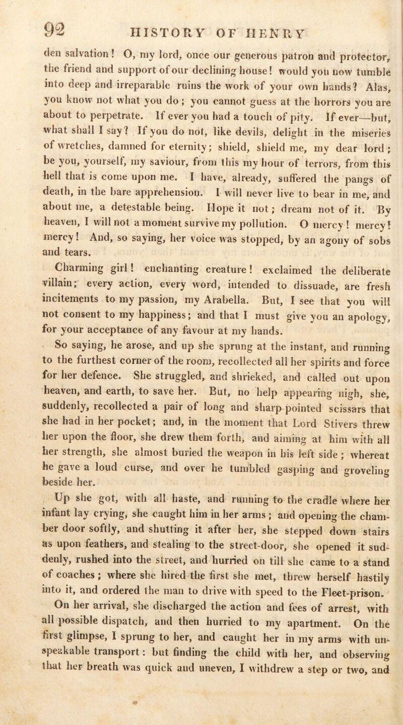 den salvation! O, my lord, once our generous patron and protector, the friend and support of our declining house! would you now tumble into deep and irreparable ruins the work of your own hands? Alas, you know not what you do ; you cannot guess at the horrors you are about to perpetrate, if ever you had a touch of pity. If ever—but, what sliall I say ? If you do not, like devils, delight in the miseries of wretches, damned for eternity; shield, shield me, my dear lord ; be you, yourself, my saviour, from this my hour of terrors, from this hell that is come upon me. I have, already, suffered the pangs of death, in the bare apprehension. 1 will never live to bear in me, and about me, a detestable being. Hope it not; dream not of it. By heaven, I v/ill not a moment survive my pollution. O mercy! mercy! mercy! And, so saying, her voice was stopped, by an agony of sobs and tears. Charming girl! enchanting creature! exclaimed the deliberate villain; every action, every word, intended to dissuade, are fresh incitements to my passion, my Arabella. But, I see that you will not consent to my happiness; and that I must give you an apology, for your acceptance of any favour at my hands. So saying, he arose, and up she sprung at the instant, and running to the furthest corner of the room, recollected all her spirits and force for her defence. She struggled, and shrieked, and called out upon heaven, and earth, to save her. But, no help appearing nigh, she, suddenly, recollected a pair of long and sharp-pointed scissars that she had in her pocket; and, in the moment that Lord Stivers threw her upon the floor, she drew them forth, and aiming at him with all her strength, she almost buried the weapon in his left side; whereat he gave a loud curse, and over he tumbled gasping and groveling beside her. Up she got, with all haste, and running to the cradle where her infant lay crying, she caught him in her arms ; and opening the cham- ber door softly, and shutting it after her, she stepped down stairs as upon feathers, and stealing to the street-door, she opened it sud- denly, rushed into the street, and hurried on till she came to a stand of coaches; where she hired the first she met, threw herself hastily into it, and ordered the man to drive w ith speed to the Fleet-prison. On her arrival, she discharged the action and fees of arrest, with all possible dispatch, and then hurried to my apartment. On the first glimpse, I sprung to her, and caught her in my arms with urn speakable transport i but finding the child wuth her, and observinsr tliat her breath was quick and uneven, I withdrew^ a step or tw^o, and