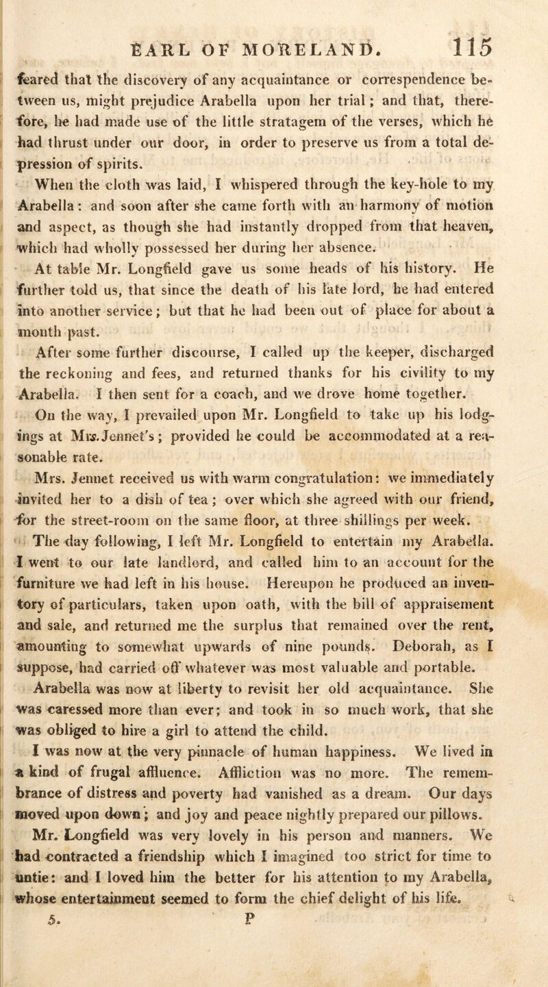 ( ^ared that the discovery of any acquaintance or correspendence be- tween us, might prejudice Arabella upon her trial; and that, there- fore, lie had made use of the little stratagem of the verses, which he had thrust under our door, in order to preserve us from a total de- pression of spirits. When the cloth was laid, I whispered through the key-hole to my Arabella; and soon after she came forth with an harmony of motion and aspect, as though she had instantly dropped from that heaven, which had wholly possessed her during her absence. At table Mr. Longheld gave us some heads of his history. He further told us, that since the death of his late lord, he had entered into another service; but that he had been out of place for about a month past. • After some further discourse, I called up the keeper, discharged the reckoning and fees, and returned thanks for his civility to my Arabella, I then sent for a coach, and we drove home together. On the way, I prevailed upon Mr. Longfield to take up his lodg- ings at Mix Jennet’s; provided he could be accommodated at a rea- sonable rate. Mrs. Jennet received us with warm congratulation; we immediately invited her to a dish of tea; over which she agreed with our friend, for the street-room on the same door, at three shillings per week. The day following, I left Mr. Longfield to entertain my Arabella. I went to our late landlord, and called him to an account for the furniture we had left in his house. Hereupon he produced an inven- tory of particulars, taken upon oath, with the bill of appraisement i and sale, and returned me the surplus that remained over the rent, ! amounting to somewhat upwards of nine pounds. Deborah, as I I suppose, had carried off whatever was most valuable and portable. Arabella was now at liberty to revisit her old acquaintance. She i was caressed more than ever; and took in so much v/ork, that she I was obliged to hire a girl to attend the child. I was now at the very pinnacle of human happiness. We lived in I kind of frugal affluence. Affliction was no more. The remem- brance of distress and poverty had vanished as a dream. Our days ! moved upon down; and joy and peace nightly prepared our pillows. Mr. Longfield was very lovely in his person and manners. We had contracted a friendship which I imagined too strict for time to untie : and I loved him the better for his attention to my Arabella, ! whose entertainment seemed to form the chief delight of his life, 5. ' P