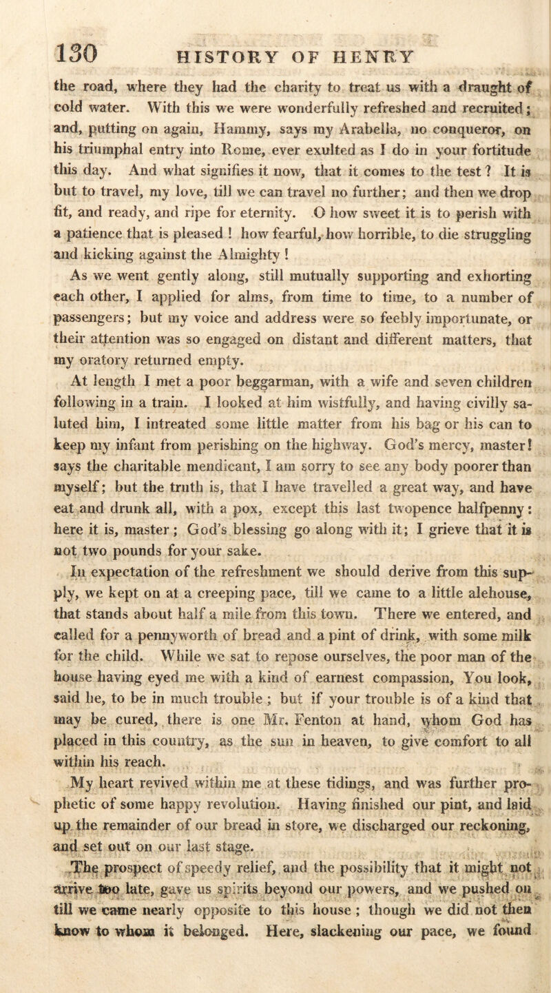 the road, where tliey had the charity to treat us with a draught of cold water. With this we were wonderfully refreshed and recruited; and, putting on again. Hammy, says my Arabella, no conqueror, on his triumphal entry into Rome, ever exulted as I do in your fortitude this day. And what signifies it now, that it comes to the test? It is but to travel, my love, till we can travel no further; and then we drop fit, and ready, and ripe for eternity. O how sweet it is to perish with a patience that is pleased ! how fearful, how horrible, to die struggling and kicking against the A lmighty ! As we went gently along, still mutually supporting and exhorting each other, I applied for alms, from time to time, to a number of passengers; but my voice and address were so feebly importunate, or their atfention was so engaged on distant and different matters, that my oratory returned empty. At length I met a poor beggarman, with a wife and seven children following in a train. I looked at him wistfully, and having civilly sa- luted him, I intreated some little matter from his bag or his can to keep my infant from perishing on the highway. God’s mercy, master! says the charitable mendicant, I am sorry to see any body poorer than myself; but the truth is, that I have travelled a great way, and have eat and drunk all, with a pox, except thb last twopence halfpenny: here it is, master; God’s blessing go along with it; I grieve that it ig not two pounds for your sake. In expectation of the refreshment we should derive from this sup- ply, we kept on at a creeping pace, till we came to a little alehouse, that stands about half a mile from this town. There we entered, and called for a pennyworth of bread and a pint of drinjt, with some milk for the child. While we sat to repose ourselves, the poor man of the house having eyed me with a kind of earnest compassion. You look, said he, to be in much trouble ; but if your trouble is of a kind that may be cured,.there is one Mr. Fenton at hand, ^hom God has placed in this country, as the sun in heaven, to give comfort to all within his reach. My heart revived within me at these tidings, and was further pro- phetic of some happy revolution. Having finished our pint, and laid upThe remainder of our bread in store, we discharged our reckoning, and set out on our last stage. ,The prospect of speedy relief, and the possibility that it might not arrive l»o late, gave us spirits beyond our powers, and we pushed ou ^ till we came nearly opposite to this house ; though we did not then know to whom it belonged. Here, slackening our pace, we foiuid