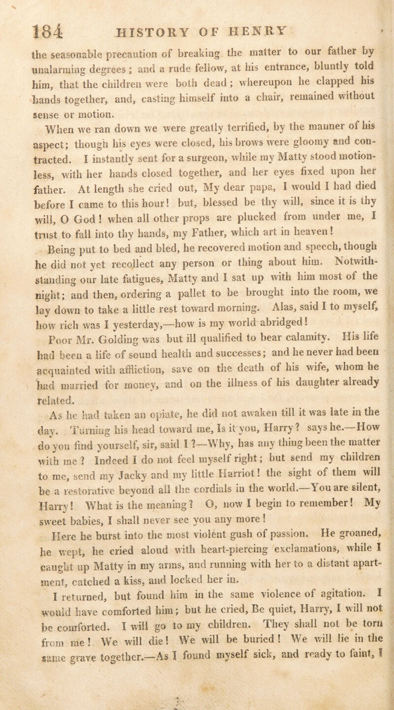 the seasonable precaution of breaking the matter to our father by unalarming degrees j and a rude fellow, at his entrance, bluntly told him, that the children were both dead ; whereupon he clapped his hands together, and, casting himself into a chair, lemained without sense or motion. When we ran down we were greatly terrified, by the maimer of his aspect; though his eyes were closed, his brows were gloomy and con- tracted. I instantly sent for a surgeon, while my Matty stood motion- less, with her hands closed together, and her eyes fixed upon her father. At length she cried out. My dear papa, I would I had died before I came to this hour! but, blessed be thy will, since it is thy will, O God ! when all other props are plucked from under me, I trust to fall into thy hands, my Father, which art in heaven! Being put to bed and bled, he recovered motion and speech, though he did not yet recollect any person or thing about him. Notwith- standing our late fatigues, Matty and I sat up with him most of the night; and then, ordering a pallet to be brought into the room, we lay down to take a little rest toward morning. Alas, said I to myself^ how rich was I yesterday,—how is my world abridged! Poor Mr. Golding was but ill qualified to bear calamity. His life had been a life of sound health and successes; and he never had been acquainted with afUictiori, save on the death of his wife, whom he had married for money, and on the illness of his daughtei alieady related. As lie had taken an opiate, he did not awaken till it w'as late in the day. Turning his head toward me, Is it you, Harry ? says he.—How do you find yourself, sir, said 11—Why, has any thing been the matter with me ] Indeed I do not feel myself right; but send my children to me, send my Jacky and my little Harriot! the sight of them will he a restorative beyond all the cordials in the w^orld. You are silent, Harry! What is the meaning 1 O, now^ i begin to remember! My sweet babies, I shall never see you any more! Here he burst into the most violent gush of passion. He groaned, he wept, he cried aloud with heart-pierciiig exclamations, while I caught up Matty in my arms, and running with her to a distant apart- ment, catched a kiss, and locked her in. I returned, but found him in the same violence of agitation. I would have comforted him; but he cried. Be quiet, Harry, I will not be comforted. I will go to my children. They shall not be torn from me! We will die! We will be buried! We v/ill lie in the same grave together.—As I found myself sick, and ready to faint, I