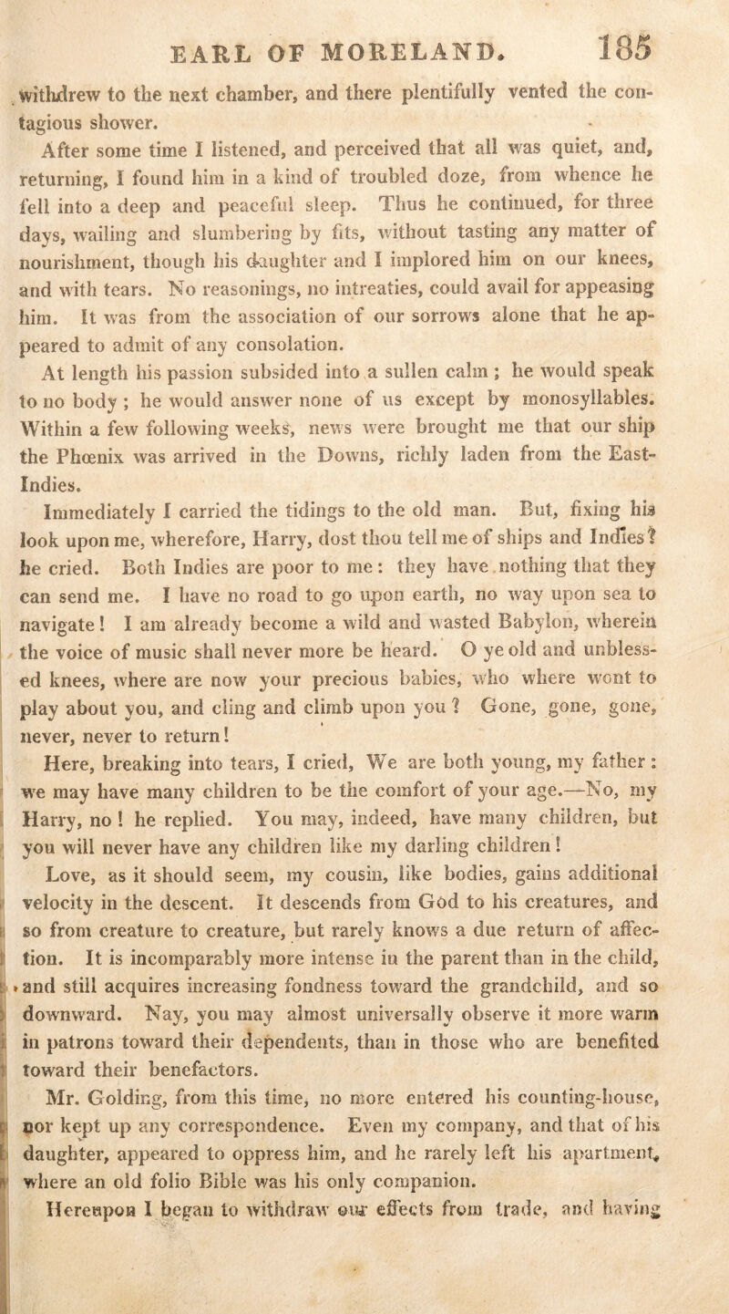 withdrew to the next chamber, and there plentifully vented the con- tagious shower. After some time I listened, and perceived that all was quiet, and, returning, I found him in a kind of troubled doze, from whence he fell into a deep and peaceful sleep. Thus he continued, for three days, wailing and slumbering by fits, without tasting any matter of nourishment, though his daughter and I implored him on our knees, and with tears. No reasonings, no intreaties, could avail for appeasing him. It was from the association of our sorrows alone that he ap- peared to admit of any consolation. At length his passion subsided into a sullen calm ; he would speak to no body ; he would answer none of us except by monosyllables. Within a few following week^, news were brought me that our ship the Phoenix was arrived in the Downs, richly laden from the East- Indies. Immediately I carried the tidings to the old man. But, fixing his look upon me, wherefore, Harry, dost thou tell me of ships and Indies? he cried. Both Indies are poor to me : they have nothing that they can send me. I have no road to go upon earth, no way upon sea to navigate! I am already become a wild and wasted Babylon, wherein the voice of music shall never more be heard. O ye old and unbless- ed knees, where are now your precious babies, who where w^ont to ' play about you, and cling and climb upon you 1 Gone, gone, gone, ♦ never, never to return! Here, breaking into tears, I cried. We are both young, my father: r w^e may have many children to be the comfort of your age.—No, my [ Harry, no ! he replied. You may, indeed, have many children, but f you will never have any children like my darling children 1 Love, as it should seem, my cousin, like bodies, gains additional t velocity in the descent. It descends from God to his creatures, and B so from creature to creature, but rarely knows a due return of affec- I tion. It is incomparably more intense in the parent than in the child, k»and still acquires increasing fondness toward the grandchild, and so downward. Nay, you may almost universally observe it more warm i ill patrons toward their dependents, than in those who are benefited toward their benefactors. Mr. Golding, from this time, no more entered his counting-house, nor kept up any correspondence. Even my company, and that of his daughter, appeared to oppress him, and he rarely left his apartment I where an old folio Bible was his only companion. 1 Hereupon I began to withdraw' ©w effects from trade, and having