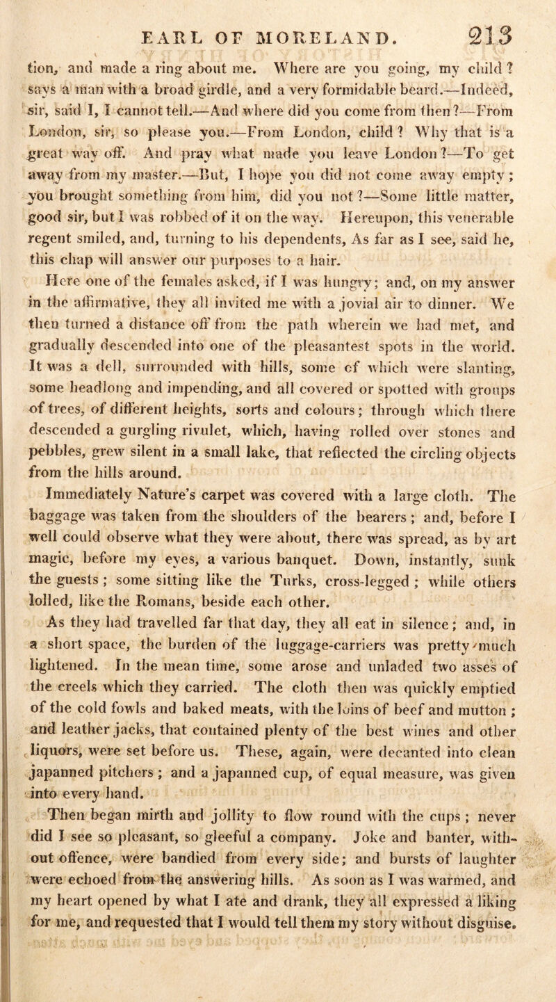 tion, and made a ring alront me. Where are you going, my child 1 says a man with a broad girdle, and a very formidable beard.—Indeed, sir, said I, I cannot tell.—And where did you come from then?-—From London, sii'j so please you.—From London, child? Why that is a great way off. And pray what made you leave London ?—To get away from my master.~But, I hope you did not come away empty; you brought something from him, did you not ?—Some little matter, good sir, but I was robbed of it on the way. Hereupon, this venerable regent smiled, and, turning to liis dependents. As far as I see, said he, this chap will answer onr purposes to a hair. Here one of the females asked, if I was hungry; and, on my answer in the affirmative, they all invited me with a jovial air to dinner. We then turned a distance off from the path wherein we had met, and gradually descended into one of the pleasantest spots in the world. It was a dell, snrroimded with hills, some of which were slanting, some headlong and impending, and all covered or spotted with groups of trees, of different heights, sorts and colours; through w hich there descended a gurgling rivulet, which, having rolled over stones and pebbles, grew^ silent in a small lake, that reflected the circling objects from the hills around. Immediately Nature’s carpet w^as covered with a large cloth. The baggage w^as taken from the shoulders of the bearers; and, before I ^ well could observe what they w^ere about, there was spread, as bv art magic, before my eyes, a various banquet. Down, instantly, sunk the guests ; some sitting like the Turks, cross-legged ; while others lolled, like the Romans, beside each other. As they had travelled far that day, they all eat in silence; and, in a short space, the burden of the luggage-carriers was pretty'much lightened. In the mean time, some arose and unladed two asses of the creels which they carried. The cloth then was quickly emptied of the cold fowls and baked meats, with the loins of beef and mutton ; and leather jacks, that contained plenty of the best w ines and other liquors, were set before us. These, again, were decanted into clean japanned pitchers ; and a japanned cup, of equal measure, w as given into every hand. Then began mirth and jollity to flow round with the cups ; never did I see so pleasant, so gleeful a company. Joke and banter, with- out oft'ence, were bandied from every side; and bursts of laughter ; were echoed from the answering hills. As soon as I was w'^armed, and my heart opened by what I ate and drank, they all expressed a liking for me, and requested that I would tell them my story without disguise.