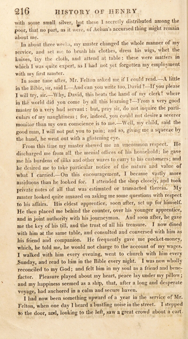 ■with some small silver, these I secretly distributed among the poor, that no part, as it were, of Acharf s accursed thing might remain about me. In about three weeks, my master changed the whole manner of my service, and set me to brush his clothes, dress his wigs, whet the knives, lay the cloth, and attend at table: these were matters in which I was ijuite expert, as I had not yet forgotten my employment with my first master. In some time after, Mr. Felton asked me if I could read. A little in the Bible, sir, said L—And can you write too, David ?—If you please I will try, sir.—Why, David, this beats the hand of my clerk! where in tljC world did you come by all this learning 1 From a very good master to a very bad servant: but, pray sir, do not in€|uire the parti- culars of my naughtiness ; for, indeed, you could not desiie a severer monitor than my own conscience is to me.—Well, my child, said the good man, I will not put you to pain; and so, giving me a sijueeze by the hand, he went out with a glistening eye. From this time my master shewed me an uncommon respect. He discharged me from all the menial offices of his household j he gave me his burdens of silks and other ^vares to carry to his customers; and he desired me to take particular notice of the nature and value of what I carried.—On this encouragement, I became vastly more assiduous than he looked for. I attended the shop closely, .upd took private notes of all that w^as' estimated or transacted tnerein. My master looked cjuite amazed on asking me some questions with respect to his affairs. His eldest apprentice, soon after, set up for himself. He then placed me behind the counter, over his younger apprentice, and in joint authority with his journeyman. And soon after, he gave me the key of his till, and the trust of all his treasure. I now^ dined with him at the same table, and consulted and conversed with him as his friend aiid companion. He frequently gave me pocket-money, which, he told me, he would not charge to the account of my wages. I walked with him every evening, went to church with him every .Sunday, and read to him in the Bible every night. I w^as now wholly reconciled to my God; and felt him in my soul as a friend and bene- factor. Pleasure played about my heart, peace lay under my pillow^; - and my happiness seemed as a ship, that, after a long and desperate voyage, had anchored in a calm and secure haven. I had now been something upward of a year in the service of Mr. Felton, when one day I heard a bustling noise in the street. I stejiped to the door, and, looking to the left^ saw a great crowd about a cart.