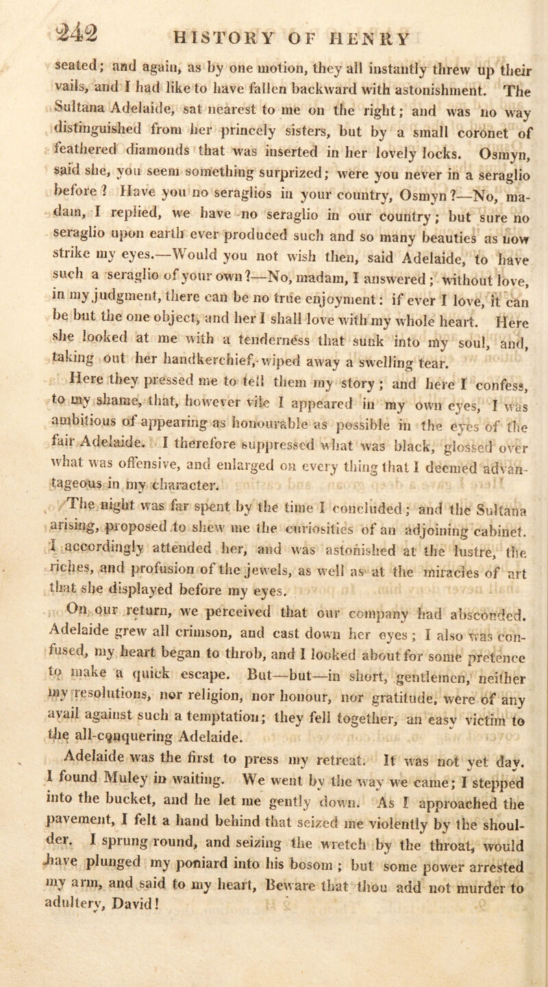 seated; and again* as by one motion, they ail instantly threw up their vails, and I had like to have fallen backward with astonishment. The Sultana Adelaide, sat nearest to me on the right; and was no way distinguished from her princely sisters, but by a small coronet of feathered diamonds that was inserted in her lovely locks. Osmyn, said she, you seem something surprized; were you never in a seraglio before? Have you no seraglios in your country, Osmyn?—No, ma- dam, I replied, we have no seraglio in our country; but sure no seraglio upon earth ever produced such and so many beauties as now strike my eyes.—Would you not wish then, said Adelaide, to have such a seraglio of your own?—No, madam, I answered ; without love, in my judgment, there can be no true enjoyment: if ever I love, it can be but the one object, and her I shall love with my whole heart. Here she looked at me with a tenderness that sunk into my soul, and taking out her handkerchief,-wiped away a swelling tear. Here they pressed me to tell them my story; and here I confess, to my shame, that, however vile I appeared in my own eyes, I was ambitious of appearing as honourable as possible in the eyes of the fair Adelaide. I therefore suppressed what was black, glossed over wdiat was offensive, and enlarged on every thing tliat I deemed advan- tageous in mv character. The night was far s|>ent by the time I concluded; and the Sultana arising, pioposed to shew me the curiosities of an adjoining cabinet. I ^accordingly attended her, and was astonished at the lustre, the nc|ies, and profusion of the jewels, as w'ell as' at the miracles of art that she displayed before my eyes. On qiir return, we perceived that our company had absconded. Adelaide grew ail crimson, and cast down her eyes ; I also was con- fused, my heart began to throb, and I looked about for some pretence to make a quick escape. But—but—in short, gentlemen, neither j my resolutions, nor religion, nor honour, nor gratitude, were of any avail against such a temptation; they fell together, an easy victim to tliq all-conquering Adelaide. Adelaide w^as the first to press my retreat. It w^as not vet dav. 1 found Muley in waiting. We went by the way we came; I stepped into the bucket, and he let me gently down. As I approached the pavement, I felt a hand behind that seized me violently by the shoul- der. I sprung round, and seizing the wretch by the throat, would -have plunged my poniard into his bosom ; but some power arrested my arm, and said to my heart, Beware that tliou add not murder to adultery, David!