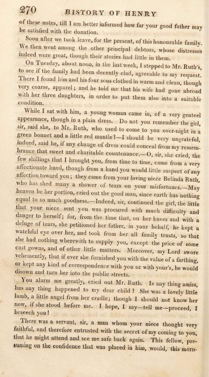 of these notes, till I am better informed how far your good father mav be satisfied with the donation. Soon after we took leave, for the present, of this honourable family We then went among the other principal debtors, whose distresses indeed were great, though their stories had little in them. On Tuesday, about noon, in the last week, I stepped to Mr. Ruth’s to see if the family had been decently clad, agreeable to my request! There I found him and his four sous clothed in warm and clean, though very coarse, apparel; and he told me that his wife had gone abroad with her three daughters, in order to put them also into a suitable condition. While I sat with him, a young woman came in, of a very genteel appearance, though in a plain dress. Do not you remember the girl sir, said she, to Mr. Ruth, who used to come to you over-night k a peen bonnet and a httle red mantle?—I should be very uno^rateful indeed, said he, if any change of dress could conceal from my°remem! brance that sweet and charitable countenance.-O, sir, she cried, the few shiilmgs that I brought you, from time to time, came from a very affectionate hand, though from a hand you would little suspect of any a ectmn toward you; they came from your loving niece Belinda Rath who has shed many a shower of tears on your misfortunes.—May heaven be her portion, cried out the good man, since earth has nothing equal to so much goodness.-Indeed, sir, continued the girl, the little tnat your niece sent you was procured with much difficulty and danger to herself; for, from the time that, on her knees and with a ( eluge of tears, she petitioned her father, in your behalf, he kept a watchful eye over her, and took from her all family trusts, so that she had nothing wherewith to supply you, except the price of some cast gowns, and of other little matters. Moreover, my Lord swore vehemently, that if ever she furnished you with the value of a farthing or kept any kind of correspondence with you or with your's, he would disown and turn her into the public streets. You alarm me greatly, cried out Mr. Ruth. Is any thing amiss has any dung happened to my dear child ? She was a lovely little lamb, a little angel from her cradle; though I should not know her now, if she stood before me. I hope, I say—tell me—proceed, I beseech jou! There was a servant, sir, a man whom your niece thought very faithful, and therefore entrusted with the secret of my coming to you. that he might attend and see me safe back again. This fellow, pre- suming on the confidence that was placed in him, would, this morn-