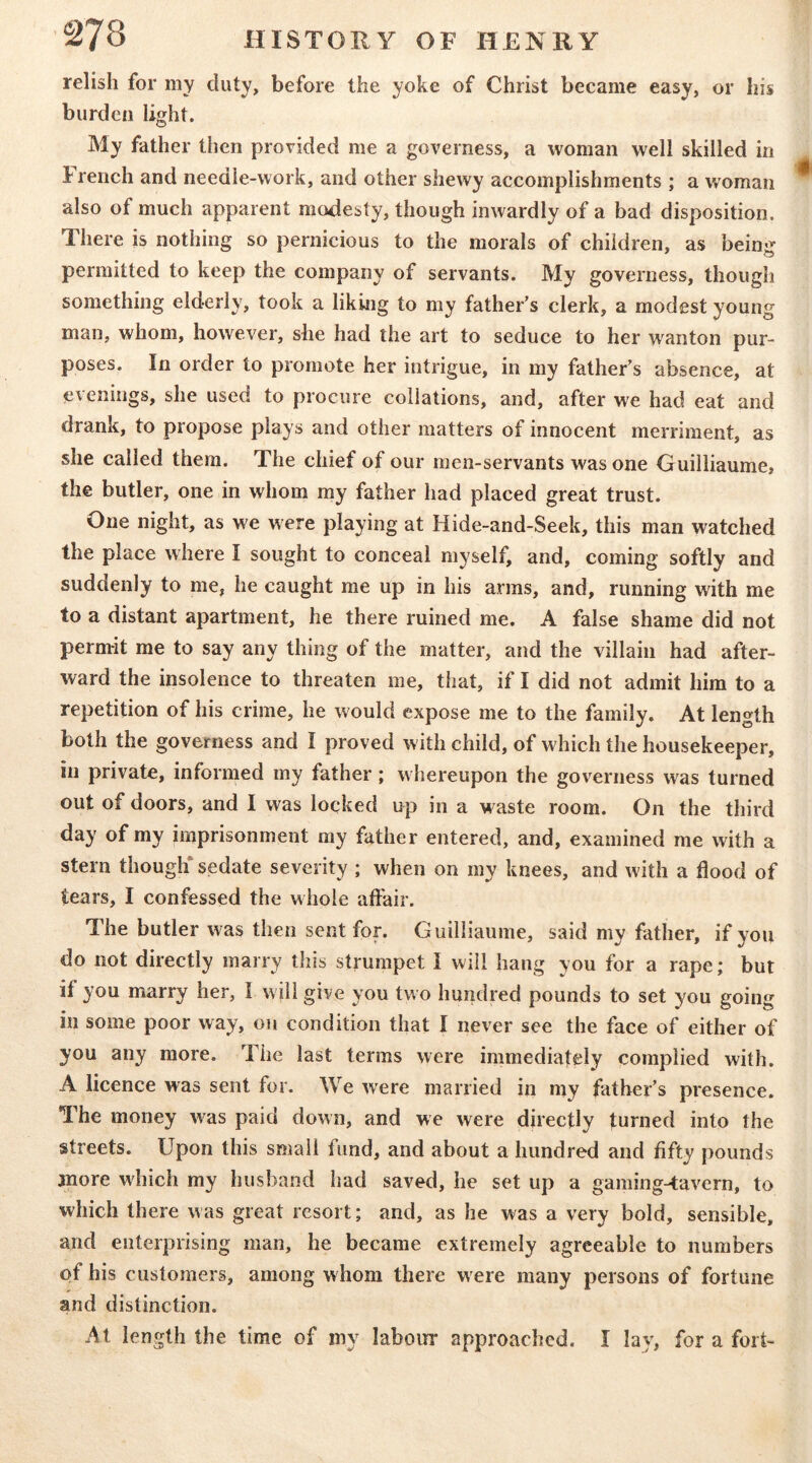 relish for my duty, before the yoke of Christ became easy, or his burden light. My father then provided me a governess, a woman well skilled in French and needle-work, and other shewy accomplishments ; a woman also of much apparent modesty, though inwardly of a bad disposition. There is nothing so pernicious to the morals of children, as being permitted to keep the company of servants. My governess, though something elderly, took a liking to my father’s clerk, a modest young man, whom, however, she had the art to seduce to her wanton pur- poses. In order to promote her intrigue, in my father’s absence, at evenings, she used to procure collations, and, after we had eat and drank, to propose plays and other matters of innocent merriment, as she called them. The chief of our men-servants was one Guilliaume, the butler, one in whom my father had placed great trust. One night, as we were playing at Hide-and-Seek, this man watched the place where I sought to conceal myself, and, coming softly and suddenly to me, he caught me up in his arms, and, running with me to a distant apartment, he there ruined me. A false shame did not permit me to say any thing of the matter, and the villain had after- ward the insolence to threaten me, that, if I did not admit him to a repetition of his crime, he would expose me to the family. At length both the governess and I proved with child, of which the housekeeper, in private, informed my father; whereupon the governess was turned out of doors, and I was locked up in a waste room. On the third day of my imprisonment my father entered, and, examined me with a stern though* sedate severity ; when on my knees, and with a flood of tears, I confessed the whole aflair. The butler was then sent for. Guilliaume, said my father, if you do not directly marry this strumpet I will hang you for a rape; but if you marry her, I will give you two hundred pounds to set you going in some poor way, on condition that I never see the face of either of you any more. The last terms were immediately complied with. A licence was sent for. We were married in my father’s pi'esence. The money was paid down, and we were directly turned into the streets. Upon this small fund, and about a hundred and fifty pounds more which my husband had saved, he set up a gaming-tavern, to which there was great resort; and, as he was a very bold, sensible, and enterprising man, he became extremely agreeable to numbers of his customers, among whom there were many persons of fortune and distinction. At length the time of my labour approached. I lay, for a fort-