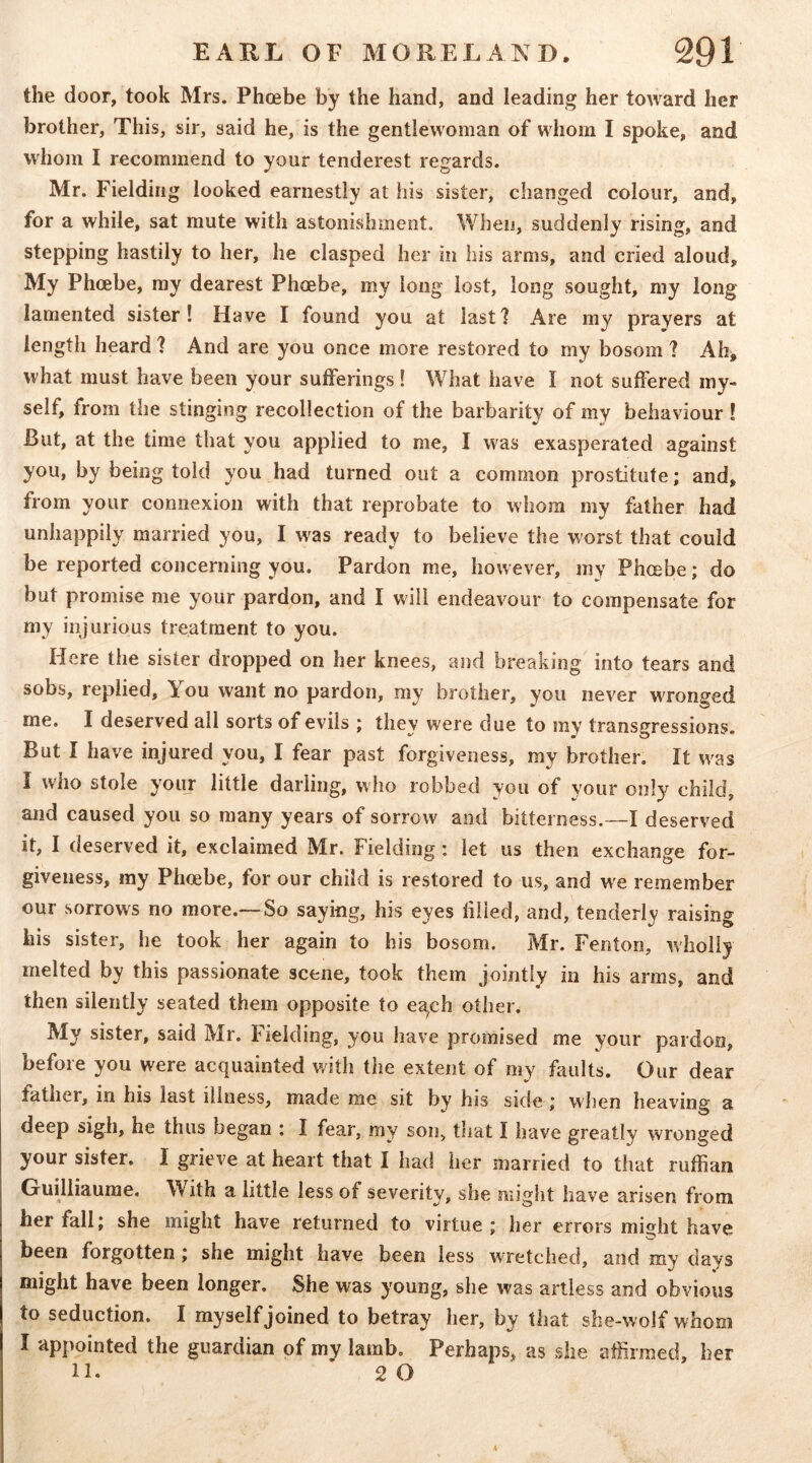 the door, took Mrs. Phcebe by the hand, and leading her toward her brother, This, sir, said he, is the gentlewoman of whom I spoke, and whom I recommend to your tenderest regards. Mr. Fielding looked earnestly at his sister, changed colour, and, for a while, sat mute with astonishment. When, suddenly rising, and stepping hastily to her, he clasped her in his arms, and cried aloud. My Phoebe, ray dearest Phcebe, my long lost, long sought, my long- lamented sister! Have I found you at last? Are my prayers at length heard 1 And are you once more restored to my bosom ? Ah^ what must have been your sufferings 1 What have I not suffered my- self, from the stinging recollection of the barbarity of my behaviour ! But, at the time that you applied to me, I was exasperated against you, by being told you had turned out a common prostitute; and, from your connexion with that reprobate to whom my father had unhappily married you, I was ready to believe the worst that could be reported concerning you. Pardon me, however, my Phcebe; do but promise me your pardon, and I will endeavour to compensate for my injurious treatment to you. Here the sister dropped on her knees, and breaking into tears and sobs, replied. You want no pardon, ray brother, you never wronged me. I deserved all sorts of evils ; they were due to my transgressions. But I have injured you, I fear past forgiveness, my brother. It w^as I who stole yoiir little darling, who robbed you of your only child, and caused you so many years of sorrow and bitterness.—I deserved it, I deserved it, exclaimed Mr. Fielding: let us then exchange for- giveness, ray Phcebe, for our child is restored to us, and we remember our sorrows no more.—So saying, his eyes filled, and, tenderly raising his sister, he took her again to his bosom. Mr. Fenton, wholly melted by this passionate scene, took them jointly in his arms, and then silently seated them opposite to ec^ch other. My sister, said Mr. Fielding, you have promised me your pardon, before you were acquainted with the extent of my fliults. Our dear father, in his last illness, made me sit hy his side j when heaving a deep sigh, he thus began ; I fear, my son, that I have greatly wronged your sister. I grieve at heart that I had her married to that ruffian Guilliaurae. With a little less of severity, she might have arisen from her fall; she might have returned to virtue ; her errors mi^ht have been forgotten; she might have been less wTetched, and my days might have been longer. She was young, she was artless and obvious to seduction. I myself joined to betray her, by that she-wolf whom I appointed the guardian of my lamb. Perhaps, as she affirmed, her 11. 2 O