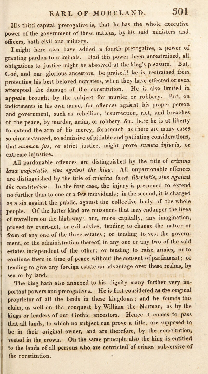 His third capital prerogative is, that he has the whole executive power of the government of these nations, by his said ministers and officers, both civil and military. I might here also have added a fourth prerogative, a power of granting pardon to criminals. Had this power been unrestrained, all obligations to Justice might be absolved at the king^s pleasure. But, God, and our glorious ancestors, be praised! he is restrained from protecting his best beloved ministers, when they have effected or even attempted the damage of the constitution. He is also limited in appeals brought by the subject for murder or robbery. But, on indictments in his own name, for offences against his proper person and government, such as rebellion, insurrection, riot, and breaches of the peace, by murder, maim, or robbery, &c. here he is at liberty to extend the arm of his mercy, forasmuch as there are many cases so circumstanced, so admissive of pitiable and palliating considerations, that summon JuSy or strict justice, might prove summa injuriuy or extreme injustice. All pardonable offences are distinguished by the title of crimina i IcBscB majesiatisy sins against the king. All unpardonable offences i; are distinguished by the title of crimina lessee lihertutisy sins against ( the constitution. In the first case, the injury is presumed to extend i no further than to one or a few individuals; in the second, it is charged I as a sin against the public, against the collective body of the whole people. Of the latter kind are nuisances that may endanger the lives of travellers on the high-way; but, more capitally, any imagination, proved bv overt-act, or evil advice, tending to change the nature or form of any one of the three estates ; or tending to vest the govern- ment, or the administration thereof, in any one or any two of the said estates independent of the other; or tending to raise armies, or to continue them in time of peace without the consent of parliament; or tending to give any foreign estate an advantage over these realms, by 1 sea or by land. The king hath also annexed to his dignity many further very im- portant powers and prerogatives. He is first considered as the original j proprietor of all the lands in these kingdoms; and he founds this i claim, as well on the conquest by William the Norman, as by the I kings or leaders of our Gothic ancestors. Hence it comes to pass I that all lands, to which no subject can prove a title, are supposed to p be in their original owner, and are therefore, by the constitution, vested in the crown. On the same principle also the king is entitled to the lands of all persons who are convicted of crimes subversive of 'A the constitution.