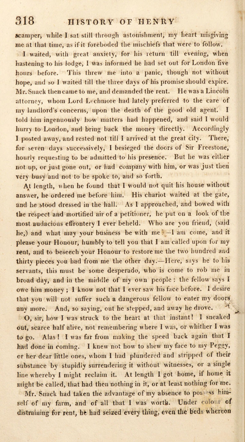 scamper, while I sat still through astonishment, my heart misgiving me at that time, as if it foreboded the mischiefs that were to follow. I waited, with great anxiety, for his return till evening, when hastening to his lodge, I was informed he had set out for London five hours before. This threw me into a panic, though not without hope, and so I waited till the three days of his promise should expire. Mr. Snack then came to me, and demanded the rent. He was a Lincoln attorney, whom Lord Lechmore had lately preferred to the care of my landlord’s concerns, upon the death of the good old agent. I told him ingenuously how matters had happened, and said I would hurry to London, and bring back the money directly. Accordingly I posted away, and rested not till I arrived at the great city. There, for seven days successively, 1 besieged the doors of Sir Freestone, hourly requesting to be admitted to his presence. But he was either not up, or just gone out, or had company with him, or was just then very busy and not to be spoke to, and so forth. A^t length, when he found that I would not quit his house without answer, he ordered me before him. His chariot waited at the gate, and he stood dressed in the hall. As I approached, and bowed with the respect and mortified air of a petitioner, he put on a look of the most audacious effrontery I ever beheld. Who are you friend, (said he,) and what may your business be with me!'—I am come, and it please your Honour, humbly to tell you that I am called upon for my rent, and to beseech your Honour to restore me the two hundred and thirty pieces you had from me the other day.—Here, says he to his servants, this must be some desperado, who is come to rob me in broad day, and in the middle of my own people ; the fellow says I owe him money ; 1 know not that 1 ever saw' his face before. I desire that you will not suffer such a dangerous fellow to enter my doors^ any more. And, so saying, out he stepped, and away he drove. O, sir, how I v/as struck to the heart at that instant! I sneaked out, scarce half alive, not remembering where I w as, or whither I w'as to go. Alas! I was far from making the speed back again that I had done in coming. I knew not how to shew my face to my Peggy, or her dear little ones, whom 1 had plundered and stripped of their substance by stupidly surrendering it without witnesses, or a single line w'herebv 1 might reclaim it. At length I got home, if home it might be called, that had then nothing in it, or at least nothing for me. Mr. Snack had taken the advantage of my absence to pos->^ss hira« self of my farm, and of all that I was worth. Under colour of distraining for rent, hij had seized ev6ry thing, evert the beds whereon