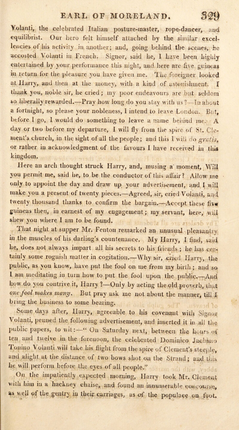 Yolanti, the celebrated Italian posture-master, rope-dancer, and equilibrist. Our hero felt himself attached by the similar excel- lencies ot his activity iu another; and, going behind the scenes, he accosted Voianti in French. Signor, said he, I have been highly entertained by your performance this night, and here are five guineas in return for tiie pleasure you have given me. The foreigner looked at Harry, and tiien at the money, with a kind of astonishment. I thank you, noble sir, he cried; my poor endeavours arc but seldom so liberally rewarded.—Pray how long do you slay w ith us about a fortnight, so please your nobleness, 1 intend to leave London, But, before I go, I would do something to leave a name behind me. A day or two before my dejiarture, I will fly from tiie spire of St. Cle- ment’s church, in the sight of all the people; and this i will do grGtis, or rather iu acknowledgment of the favours 1 have received in this kingdom. Here an arch thought struck Harry, and, musing a moment, Will you permit me, said he, to be the conductor of this aflhir? Allow me only to appoint the day and draw up your advertisement, and I will make you a present of twenty pieces.—Agreed, sir, cried Voianti, and twenty thousand thanks to confirm the bargain.—Accept these fiv« guineas then, in earnest of my engagement; my servant, here, will shew you where I am to be found. Tlmt night at supper Mr. Fenton remarked an unusual- pleasantry in the muscles of his darling’s countenance. My liarry, I find, said he, does not always impart ail his secrets to his friends; he has cer- tainly some roguish matter in cogitation.—Why sir, .cried Harry, the public, as you know, have put the fool on me from my birth; and so I am meditating iu turn how to put the fool upon the public.—^And how do you contrive it, Harry 1—Only by acting the,old proverb, that one fool makes many. But pray ask me not about the manner, till X bring the business to some bearing. ^ af er, Harry, agreeable to his covenant with Signor Voianti, penned the following advertisement, and inserted it in all th^ public papeis, to wit: “ On Saturday next, between the hours of ten and twelve in the forenoon, the celebrated Dominico Jachimo d onino \ olanti will take bis flight from the spire of Clement’s Bteeple, and alight at the distance of two bows shot on the Strand; and this he will perform before the eyes of all people.” On the impatiently expected morning, Harry took Mr. Clement with him in a hackney chaise, and found an innumerable coiicoufse, as well of the gentry in their carriages, as of the populace on foot.