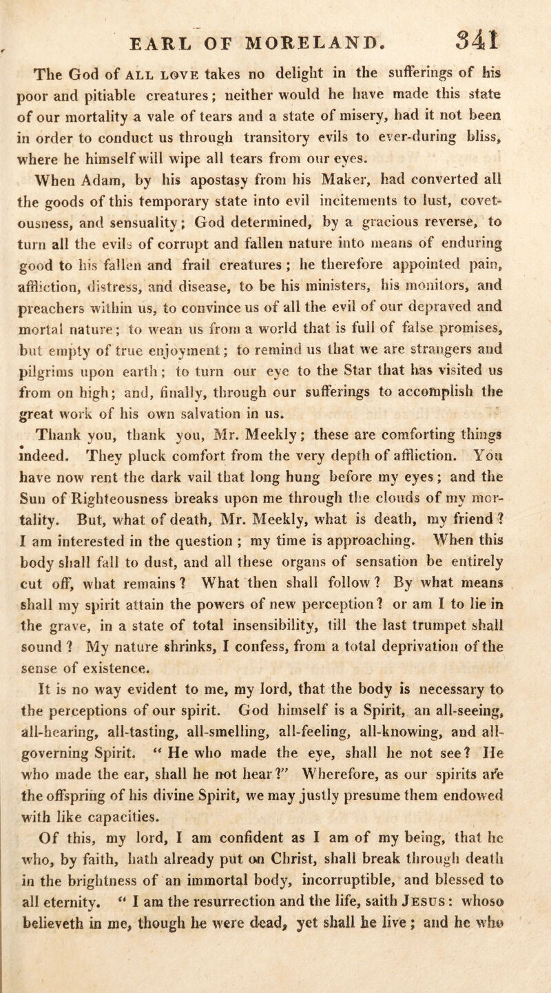 The God of all love takes no delight in the sufferings of his poor and pitiable creatures; neither would he have made this state of our mortality a vale of tears and a state of misery, had it not been in order to conduct us through transitory evils to ever-during bliss, where he himself will wipe all tears from our eyes. When Adam, by his apostasy from his Maker, had converted all the goods of this temporary state into evil incitements to lust, covet- ousness, and sensuality; God determined, by a gracious reverse, to turn all the evils of corrupt and fallen nature into means of enduring good to his fallen and frail creatures; he therefore appointed pain, affliction, distress, and disease, to be his ministers, his monitors, and preachers within us, to convince us of all the evil of our depraved and mortal nature; to wean us from a world that is full of false promises, but empty of true enjoyment; to remind us that w'e are strenigers and pilgr ims upon earth; to turn our eye to the Star that has visited us from on high; and, finally, through our sufferings to accomplish the great work of his own salvation in us. Thank you, thank you, Mr. Meekly; these are comforting things indeed. They pluck comfort from the very depth of affliction. You have now rent the dark vail that long hung before my eyes; and the Sun of Righteousness breaks upon me through the clouds of my mor- tality. But, what of death, Mr. Meekly, what is death, my friend ? I am interested in the question ; my time is approaching. When this body shall fall to dust, and all these organs of sensation be entirely cut off, what remains 1 What then shall follow ? By what means shall my spirit attain the powers of new perception? or am I to lie in the grave, in a state of total insensibility, till the last trumpet shall sound ? My nature shrinks, I confess, from a total deprivation of the sense of existence. It is no way evident to me, my lord, that the body is necessary to the perceptions of our spirit. God himself is a Spirit, an all-seeing, all-hearing, all-tasting, all-smelling, all-feeling, all-knowing, and all- governing Spirit. ** He who made the eye, shall he not seel He who made the ear, shall he not hear?' Wherefore, as our spirits afe the offspring of his divine Spirit, we may justly presume them endowed with like capacities. Of this, my lord, I am confident as I am of my being, that he who, by faith, hath already put cm Christ, shall break through death in the brightness of an immortal body, incorruptible, and blessed to all eternity. “ I am the resurrection and the life, saith Jesus : whoso believeth in me, though he were dead, yet shall he live ; and he who