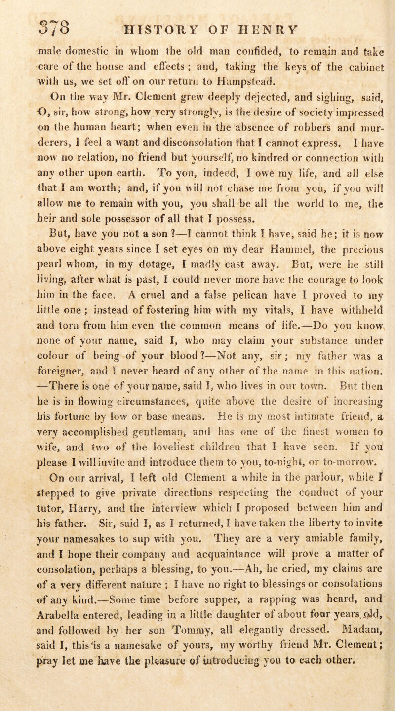 male domestic in whom the old man confided, to remain and take care of the house and effects ; and, taking the keys of the cabinet with us, we set off on our return to Hampstead. On the way Mr. Clement grew deeply dejected, and sighing, said, H, sir, how strong, how very strongly, is the desire of society impressed on the human lieart; when even in the absence of robbers and mur- derers, I feel a want and disconsolation that I cannot express. I have now no relation, no friend but yourself, no kindred or connection with any other upon earth. To you, indeed, I owe my life, and all else that I am worth; and, if you will not chase me from you, if you will allow me to remain with you, you shall be all the world to me, the heir and sole possessor of all that I possess. But, have you not a son 7—I cannot think I have, said he; it is now above eight years since I set eyes on my dear Hammel, the precious pearl whom, in my dotage, I madly cast away. But, were he still living, after what is past, I could never more have the courage to look him in the face. A cruel and a false pelican have I proved to my little one ; htstead of fostering him with my vitals, I have withheld and torn from him even the common means of life.—Do you know^ none of your name, said I, who may claim your substance under colour of being of your blood 7—Not any, sir; my father was a foreigner, and I never heard of any other of the name in this nation. —There is one of your name, said I, who lives in our town. But then he is in flowing circumstances, quite above the desire of increasing his fortune by low or base means. He is my most intimate friend, a very accomplished gentleman, and has one of the finest women to wife, and two of the loveliest children that I have seen. If you please I will invite and introduce them to you, to-night, or to-morrow. On our arrival, I left old Clement a while in the parlour, while I stepped to give private directions respecting the conduct of your tutor, Harry, and the interview which I proposed between him and his father. Sir, said I, as I returned, I have taken the liberty to invite your namesakes to sup with you. They are a very amiable family, and I hope their company and acquaintance will prove a matter of consolation, perhaps a blessing, to you.—Ah, be cried, my claims are of a very different nature ; I have no right to blessings or consolations of any kind.—Some time before supper, a rapping was heard, and Arabella entered, leading in a little daughter of about four years._^d, and followed by her son Tommy, all elegantly dressed. Madam, said I, thisfis a namesake of yours, my worthy friend Mr. Clement; pray let me liave the pleasure of introducing you to each other.