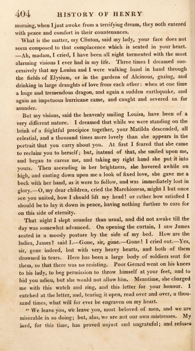 morning, when I just awoke from a terrifying dream, they noth entered with peace and comfort in their countenances. What is the matter, my Clinton, said my lady, your face does not seem composed to that complacence which is seated in your heart. Ah, madam, I cried, I have been all night tormented with the most alarming visions 1 ever had in my life. Three times I dreamed suc- cessively that my Louisa and I were walking hand in hand through the fields of Elysium, or in the gardens of Alcinous, gazing, and drinking in large draughts of h>ve from each other: when at one time a huge and tremendous dragon, and again a sudden earthquake, and again an impetuous hurricane came, and caught and severed us far asunder. But my visions, said the heavenly smiling Louisa, have been of a very different nature. I dreamed that while we were standing on the brink of a frightful precipice together, your Matilda descended, all celestial, and a thousand times more lovely than she appears in the portrait that you carry about you. At first I feared that she came to reclaim; you to herself j but, instead of that, she smiled upon me, and began to caress me, and taking my right hand she put it into yours. Then ascending in her brightness, she hovered awhile on high, and casting down upon me a look of fixed love, she gave me a beck with her hand, as it were to follow, and was immediately lost in glory.~0, my dear children, cried the Marchioness, might I but once see you united, how I should lift my head! or rather how satisfied I should be to lay it down in peace, having nothing' further to care for on this side of eternity. That night I slept sounder than usual, and did not awake till the day was somewhat advanced. On opening the curtain, I saw James seated in a moody posture by > the side of my bed. How are the ladies, James? said 1.—Gone,= sir, gone.—Gone! I cried out. ^^Yes, sir, gone indeed, but with very heavy hearts, and both of them drowned in tears. Here has been a large body of soldiers sent for them, so that there was no resisting. Poor Gerard went on his knees to his lady, to beg permission to throw himself at your feet, and to bid you adieu, but she would not allow him. Meantime, she charged me with this watch and ring, and this letter for your honour. I catched at the letter, and, tearing it open, read over and over, a tlrou- sand times, what will for ever be engraven on my heart. “ We leave you, we leave you, most beloved of men, and we are miserable in so doing; but, alas, we are not our own mistresses. My lord, for this time, has proved unjust and ungrateful; and refuses-