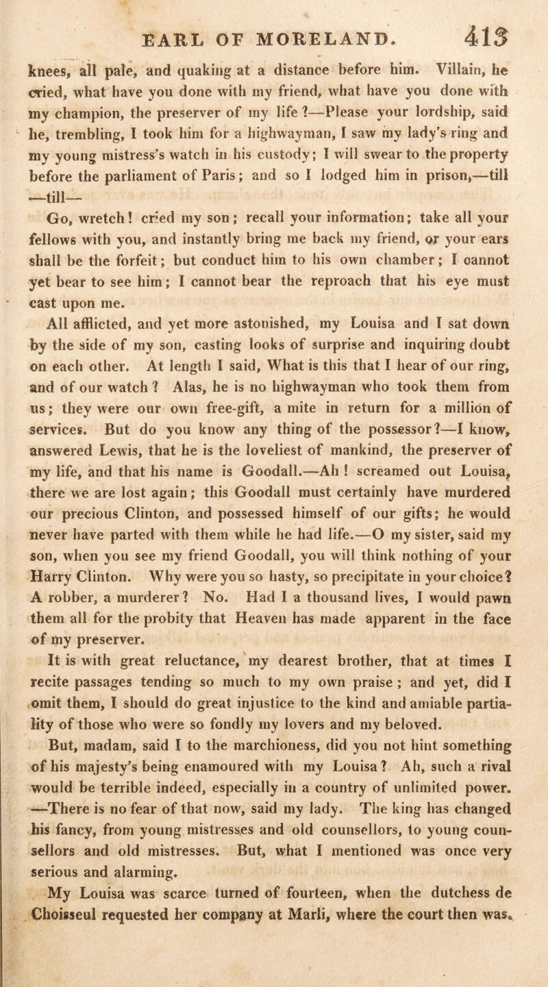 knees, all pale, and quaking at a distance before him. Villain, he cried, what have you done with my friend, what have you done with my champion, the preserver of iny life 1—Please your lordship, said he, trembling, I took him for a highwayman, 1 saw my lady's ring and my young mistress's watch in his custody; I will swear to the property before the parliament of Paris; and so I lodged him in prison,^—till —till— Go, wretch! cried ray son; recall your information; take all your fellows with you, and instantly bring me back my friend, or your ears shall be the forfeit; but conduct him to his own chamber; I cannot yet bear to see him; I cannot bear the reproach that his eye must cast upon me. All afflicted, and yet more astonished, my Louisa and I sat down by the side of my son, casting looks of surprise and inquiring doubt on each other. At length I said, What is this that I hear of our ring, and of our watch 1 Alas, he is no highwayman who took them from us; they were our own free-gift, a mite in return for a million of services. But do you know any thing of the possessor!—I know, answered Lewis, that he is the loveliest of mankind, the preserver of my life, and that his name is Goodall.™Ah ! screamed out Louisa, there we are lost again; this Goodall must certainly have murdered our precious Clinton, and possessed himself of our gifts; he would never have parted with them while he had life.—O my sister, said my son, when you see my friend Goodall, you will think nothing of your Harry Clinton. Why were you so hasty, so precipitate in your choice! A robber, a murderer? No. Had 1 a thousand lives, I would pawn them all for the probity that Heaven has made apparent in the face of my preserver. It is with great reluctance, my dearest brother, that at times I recite passages tending so much to my own praise ; and yet, did I omit them, I should do great injustice to the kind and amiable partia- lity of those who were so fondly my lovers and my beloved. But, madam, said I to the marchioness, did you not hint something of his majesty's being enamoured with my Louisa? Ah, such a rival would be terrible indeed, especially in a country of unlimited power. —There is no fear of that now, said my lady. The king has changed his fancy, from young mistresses and old counsellors, to young coun- sellors and old mistresses. But, what I mentioned was once very serious and alarming. My Louisa was scarce turned of fourteen, when the dutchess de Choisseul requested her company at Marli, where the court then was*