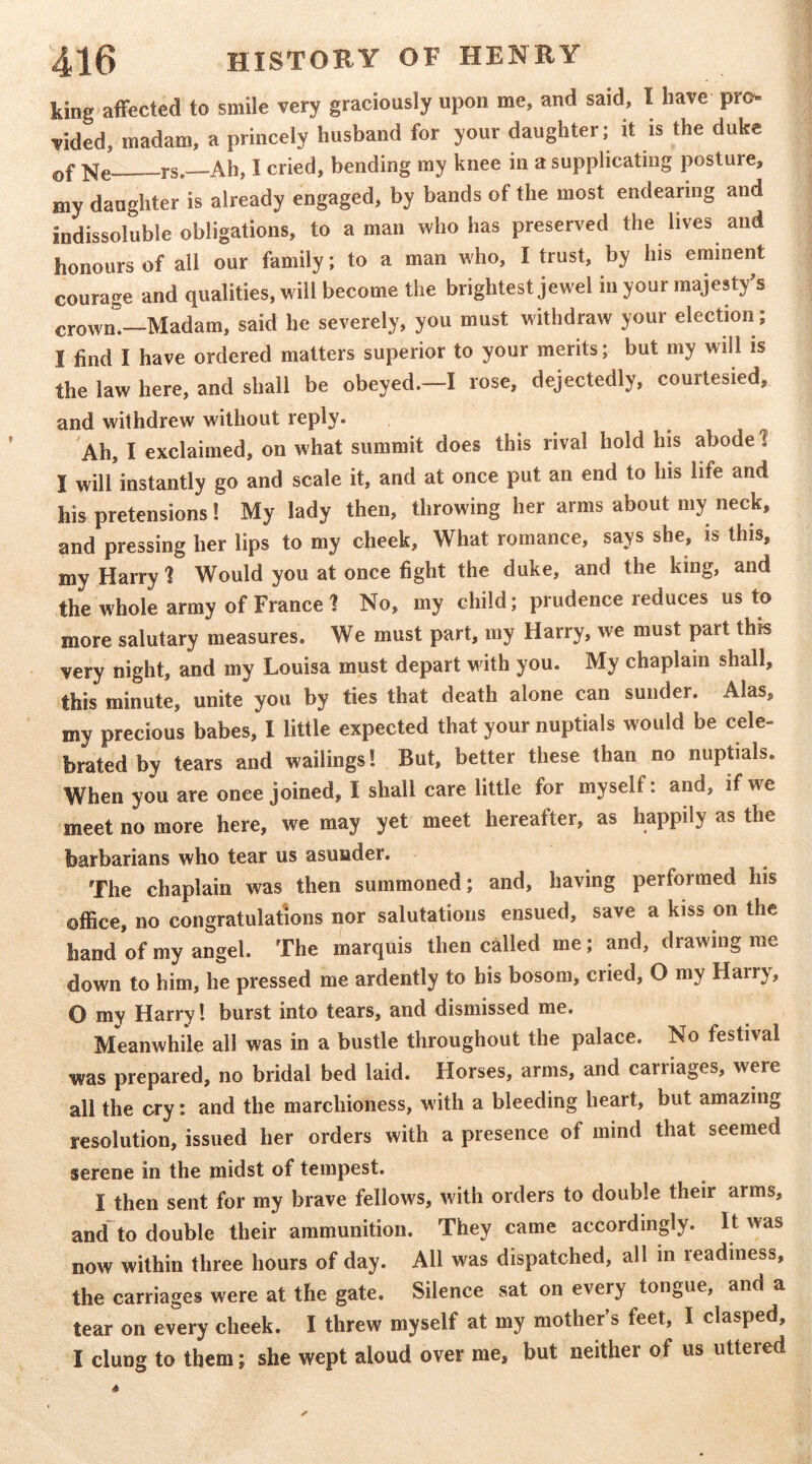 king affected to smile very graciously upon me, and said, I have pro- vided, madam, a princely husband for your daughter; it is the duke Qf i-s. Ah, I cried, bending my knee in a supplicating posture, my daughter is already engaged, by bands of the most endearing and indissoluble obligations, to a man who has preserved the lives and honours of all our family; to a man who, I trust, by his eminent courage and qualities, will become the brightest jewel in your majesty^s crowm—Madam, said he severely, you must withdraw your election ; I find I have ordered matters superior to your merits; but my will is the law here, and shall be obeyed.—I rose, dejectedly, courtesied, and withdrew without reply. Ah, I exclaimed, on what summit does this rival hold his abode! I will instantly go and scale it, and at once put an end to his life and his pretensions! My lady then, throwing her arms about my neck, and pressing her lips to my cheek. What romance, says she, is this, my Harry 1 Would you at once fight the duke, and the king, and the whole army of France 1 No, my child; prudence reduces us to more salutary measures. We must part, my Harry, we must part this very night, and my Louisa must depart with you. My chaplain shall, this minute, unite you by ties that death alone can sunder. Alas, my precious babes, I little expected that your nuptials would be cele- brated by tears and wailings! But, better these than no nuptials. When you are once joined, I shall care little for myself: and, if we meet no more here, we may yet meet hereafter, as happily as the barbarians who tear us asunder. The chaplain was then summoned; and, having performed his office, no congratulations nor salutations ensued, save a kiss on the hand of my angel. The marquis then called me; and, drawing me down to him, he pressed me ardently to his bosom, cried, O my Harry, 0 my Harry! burst into tears, and dismissed me. Meanwhile all was in a bustle throughout the palace. No festival was prepared, no bridal bed laid. Horses, arms, and carriages, were all the cry: and the marchioness, with a bleeding heart, but amazing resolution, issued her orders with a presence of mind that seemed serene in the midst of tempest. I then sent for my brave fellows, with orders to double their arms, and to double their ammunition. They came accordingly. It was now within three hours of day. All was dispatched, all in readiness, the carriages were at the gate. Silence sat on every tongue, and a tear on every cheek. I threw myself at my mother’s feet, I clasped, 1 clung to them; she wept aloud over me, but neither of us uttered