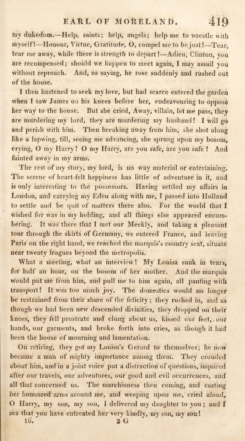 iiiy dukedom.—Help* saints; help, angels; help me to wrestle with myself!—Honour, Virtue, Gratitude, O, compel me to be just!—Tear, tear me away, while there is strength to depart!—Adieu, Clinton, you are recompensed; should we happen to meet again, I may assail you without reproach. And, so saying, he rose suddenly and rushed out of the house. I then hastened to seek my love, but had scarce entered the garden when I saw James on his knees before her, endeavouring to oppose her w^ay to the house. But she cried. Away, villain, let me pass, they are murdering my lord, they are murdering my husband! I will go and perish with him. Then breaking away from him, she shot along like a lapwing, till, seeing me advancing, she sprung upon my bosom, crying, O my Harry! O my Harry, are you safe, are you safe ? And fainted aw ay in my arms. The rest of my story, my lord, is no w^ay material or entertaining. The serene of heart-felt happiness has little of adventure in it, and is only interesting to the possessors. Having settled my affairs in London, and carrying my Eden along with me, I passed into Holland to settle and be quit of matters there also. For the world that I wished for was in my holding, and all things else appeared encum- bering. It w^as there that I met our Meekly, and taking a pleasant tour through the skirts of Germany, we entered France, and leaving Paris on the right hand, we reached the marquis's country seat, situate near twenty leagues beyond the metropolis. What a meeting, what an interview! My Louisa sunk in tears, for half an hour, on the bosom of her mother. And the marquis would put nle from him, and pull me to him again, all panting with transport! It w'as too much joy. The domestics would no longer be restrained from their share of the felicity; they rushed in, and as though we had been new descended divinities, they dropped on their knees, they fell prostrate and clung about us, kissed our feet, our hands, our garments, and broke forth into cries, as though it had been the house of mourning and lamentation. On retiring, they got my Louisa's Gerard to themselves; he now became a man of mighty importance among them. They crouded about him, and in a joint voice put a distraction of questions, inquired after our travels, our adventures, our good and evil occurrences, and all that concerned us. The marchioness then coming, and casting her honoured arms around me, and weeping upon me, cried aloud, O Harry, my son, my son, I delivered my daughter to you ; and I see that you have entreated her very kindly, my son, my son! 16\ S G