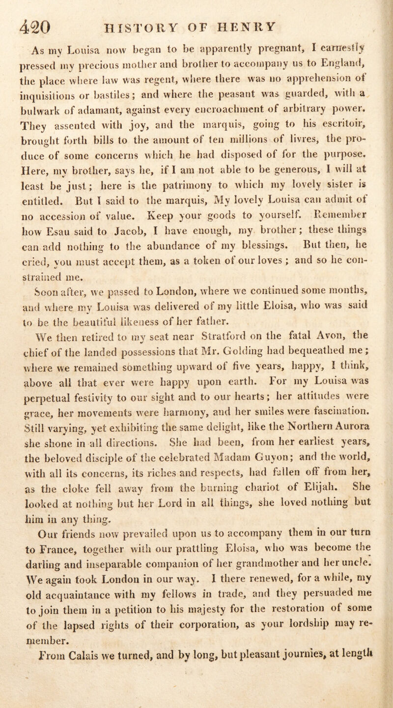 As my Louisa now began to be apparently pregnant, I earnestly pressed my precious mother and brother to accompany us to England, the place where law was regent, wiiere there was no apprehension ot inquisitions or bastiles; and where the peasant was guarded, witli a. bulw^ark of adamant, against every encroachment of arbitrary power. They assented with joy, and the marquis, going to his escritoir, brought forth bills to the amount of ten millions of livres, the pro- duce of some concerns which he had disposed of for the purpose. Here, my brother, says he, if I am not able to be generous, I will at least be just; here is the patrimony to which my lovely sister is entitled. But I said to the marquis. My lovely Louisa can admit of no accession of value. Keep your goods to yourself. Remember how Esau said to Jacob, I have enough, my brother; these things can add nothing to the abundance of my blessings. But then, he cried, you must accept them, as a token of our loves ; and so he con- strained me. 80011 after, w e passed to London, wdiere W'e continued some mouths, and where mv Louisa was delivered ol my little Eloisa, who was said */ ^ to be the beautiful likeness of her father. We then retired to rav seat near Stratford on the fatal Avon, the chief of the landed possessions that Mr. Golding had bequeathed me ; where we remained something upward of five years, happy, I think, above all that ever were happy upon earth, l or my Louisa was perpetual festivity to our sight and to our hearts; her attitudes were grace, her movements were harmony, and her smiles w^ere fascination. Still varying, yet exhibiting the same delight, like the Northern Aurora she shone in ail directions. She had been, from her earliest years, the beloved disciple of the celebrated Madam Guyon; and the w'orld, with all its concerns, its riches and respects, had fallen off from her, as the cloke fell away from the burning chariot of Elijah. She looked at nothing but her Lord in all things, she loved nothing but him in any thing. Our friends now prevailed upon us to accompany them in our turn to France, together with our prattling Eloisa, w ho was become the darling and inseparable companion of her grandmother and her uncle. We again took London in our way. I there renewed, for a while, my old acquaintance with my fellows in trade, and they persuaded me to join them in a petition to his majesty for the restoration of some of the lapsed riglits of their corporation, as your lordship may re- member. From Calais we turned, and by long, but pleasant journies, at length