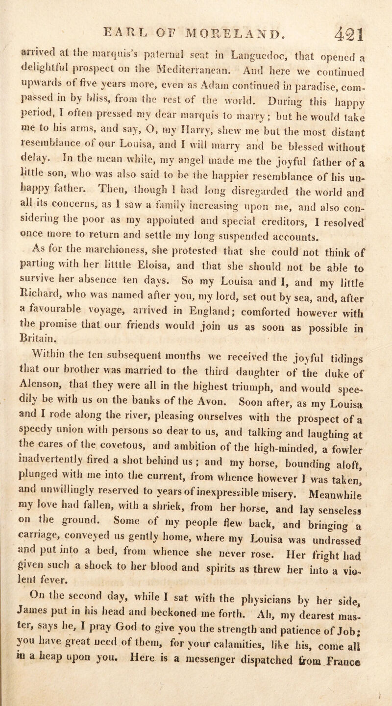 airived at tlie marquis’s paternal seat in Languedoc, tliat opened a delightful prospect on the Mediterranean. And here Ave continued upwards ot five years more, er^en as Adam continued in paradise, com- passed in by bliss, from the rest of the world. During this happy period, I often pressed my dear marquis to marry; but he would take me to his aims, and say, O, my Harry, shew me but the most distant resemblance of our Louisa, and I will marry and be blessed without delay. In the mean while, my angel made me the joyful father of a little son, who Avas also said to he the happier resemblance of his un- liappy father. Then, though I had long disregarded the Avorld and all its concerns, as 1 saAV a family increasing upon me, and also con- sidering the poor as my appointed and special creditors, I resolved once more to return and settle my long suspended accounts. As for the marchioness, she protested that she could not think of parting Avith her litttle Eloisa, and that she should not be able to survive her absence ten days. So my Louisa and I, and my little Richard, Avho Avas named after you, my lord, set out by sea, and, after afaA'ourable voyage, arrived in England; comforted however with the promise that our friends Avould join us as soon as possible in Britain. Within the ten subsequent months Ave received the joyful tidings that our brother was married to the third daughter of the duke of Alenson, that they were all in the highest triumph, and Avould spee- dily be Avith us on the banks of the Avon. Soon after, as my Louisa and I rode along the river, pleasing ourselves with the prospect of a speedy union with persons so dear to us, and talking and laughing at the cares of the covetous, and ambition of the high-minded, a fowler inadvertently fired a shot behind us ; and my horse, bounding aloft, plunged with me into the current, from whence however I was taken! and unwillingly reserved to years of inexpressible misery. Meanwhile my love had fallen, Avith a shriek, from her horse, and lav senseless on the ground. Some of my people fiew back, and bringing a carriage, conveyed us gently home, where my Louisa was undressed and put into a bed, from Avhence she never rose. Her fright had given such a shock to her blood and spirits as threw her into a vio- lent fever. On the second day, while I sat Avith the physicians by her side, James put in his liead and beckoned me forth. Ah, my dearest mas- ter, says he, I pray God to give you the strength and patience of Job; you have great need of them, for your calamities, like his, come all iu a heap upon you. Here is a messenger dispatched 6-om Franc©