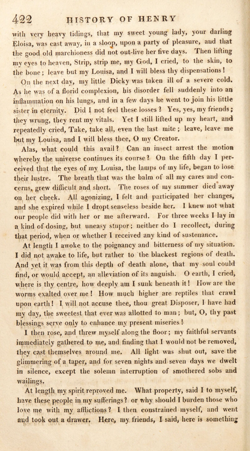 with very heavy tidings, that my sweet young lady, your darling Eloisa, was cast away, in a sloc^, upon a party of pleasure, and that the good old marchioness did not out-live her five days. Then lifting mv eyes to he3ven. Strip, strip me, my God, I cried, to the skin, to the bone; leave but my Louisa, and I will bless thy dispensations! On the next day, my little Dicky was taken ill of a severe cold. As he was of a florid complexion, his disorder fell suddenly into an inflammation on his lungs, and in a few days he went to join his little sister in eternity. Did I not feel these losses 1 Yes, yes, ray friends; they wrung, they rent my vitals. Yet I still lifted up my heart, and repeatedly cried. Take, take all, even the last mite ; leave, leave me but my Louisa, and I u ill bless thee, O my Creator. Alas, what could this avail ? Can an insect arrest the motion whereby the universe continues its course 1 On the fifth day I per- ceived that the eyes of my Louisa, the lamps of my life, began to lose their lustre. The breath that was the balm of all my cares and con- cerns,. grew diflicult and short. The roses of my summer died away on her cheek. All agonizing, I felt and participated her changes, and she expired while I dropt senseless beside her. I knew not what our people did with her or me afterw^ard. For three weeks I lay in a kind of dosing, but uneasy stupor; neither do I recollect, during that period, when or whether I received any kind of sustenance. At length I awoke to the poignancy and bitterness of my situation. I did not awake to life, but rather to the blackest regions of death. And yet it was from this depth of death alone, that my soul could find, or would accept, an alleviation of its anguish. O earth, I cried, where is thy centre, how deeply am I sunk beneath it! How are the worms exalted over me ! How much higher are reptiles that crawl upon earth! I w ill not accuse thee, thou great Disposer, I have had my day, the sweetest that ever was allotted to man; but, O, thy past blessings serve only to enhance my present miseries ! I then rose, and threw myself along the floor; my faithful servants immediately gathered to me, and finding that I would not be removed, they cast themselves around me. All light was shut out, save the glimmering of a taper, and for seven nights and seven days wc dwelt in silence, except the solemn interruption of smothered sobs and wailings. At length my spirit reproved me. What property, said I to myself, have these people in my sufterings? or why should I burden those who love me with my afflictions 1 I then constrained myself, and went and took out a drawer. Here, ray friends, I said, here is something