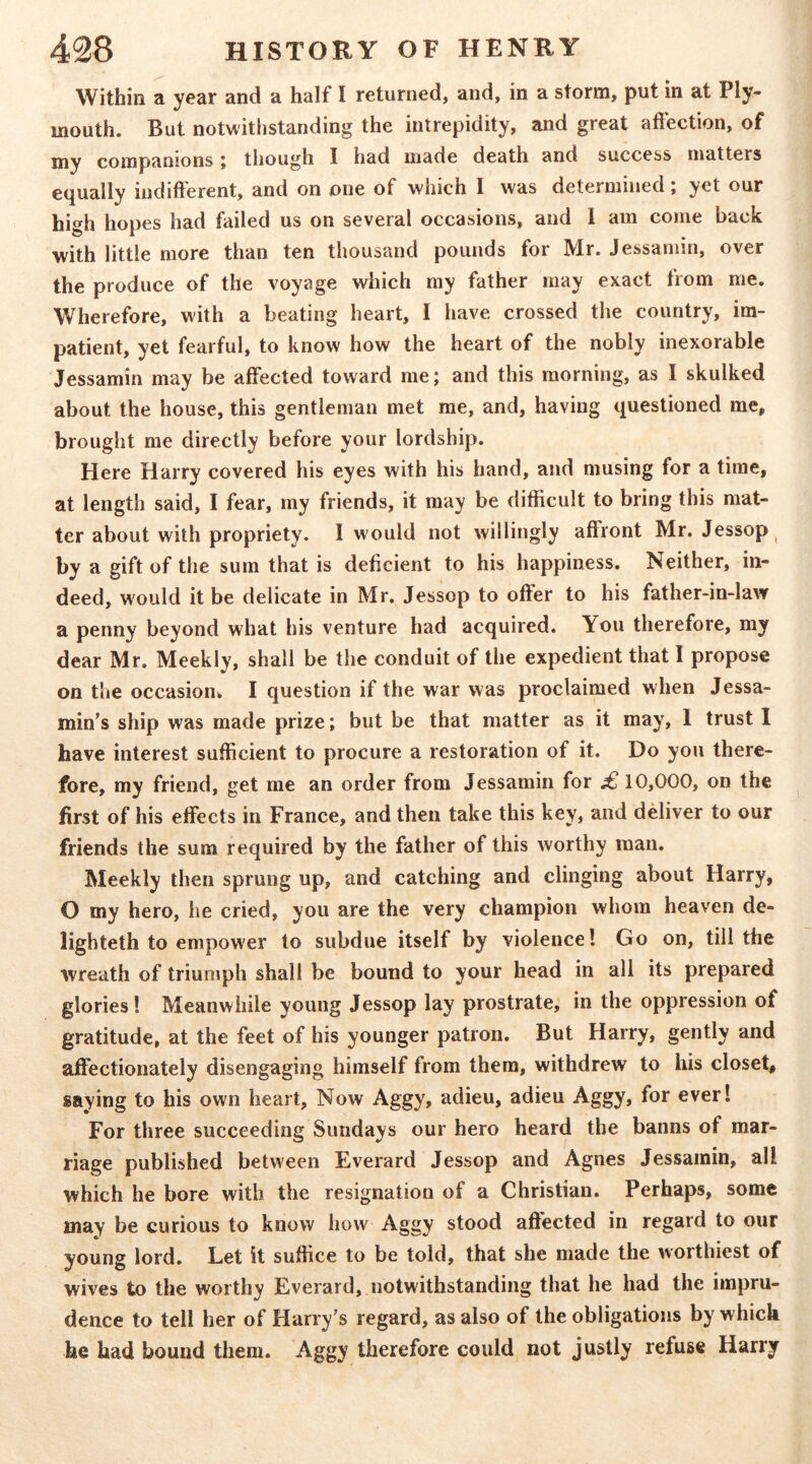 Within a year and a half I returned, and, in a storm, put in at Ply- mouth. But notwithstanding the intrepidity, and great affection, of my companions i though I had made death and success matters equally indifferent, and on one of which I was determined; yet our high hopes had failed us on several occasions, and 1 am come back with little more than ten thousand pounds for Mr. Jessamin, over the produce of the voyage wiiich my father may exact from me. Wherefore, with a beating heart, I have crossed the country, im- patient, yet fearful, to know how the heart of the nobly inexorable Jessamin may be affected toward me; and this morning, as I skulked about the house, this gentleman met me, and, having questioned me, brought me directly before your lordship. Here Harry covered his eyes with his hand, and musing for a time, at length said, I fear, my friends, it may be difficult to bring this mat- ter about with propriety. I would not willingly affront Mr. Jessop ^ by a gift of the sum that is deficient to his happiness. Neither, in- deed, would it be delicate in Mr. Jessop to offer to his father-in-law a penny beyond what his venture had acquired. You therefore, my dear Mr. Meekly, shall be the conduit of the expedient that I propose on the occasion^ I question if the war was proclaimed when Jessa- min’s ship was made prize; but be that matter as it may, I trust 1 have interest sufficient to procure a restoration of it. Do you there- fore, my friend, get me an order from Jessamin for £ 10,000, on the first of his effects in France, and then take this key, and driver to our friends the sum required by the father of this worthy man. Meekly then sprung up, and catching and clinging about Harry, O my hero, he cried, you are the very champion whom heaven de- lighteth to empower to subdue itself by violence I Go on, till the wreath of triumph shall be bound to your head in all its prepared glories! Meanwhile young Jessop lay prostrate, in the oppression of gratitude, at the feet of his younger patron. But Harry, gently and affectionately disengaging himself from them, withdrew to his closet, saying to his own heart, Now Aggy, adieu, adieu Aggy, for ever! For three succeeding Sundays our hero heard the banns of mar- riage published between Everard Jessop and Agnes Jessamin, all which he bore with the resignation of a Christian. Perhaps, some may be curious to know how Aggy stood affected in regard to our young lord. Let it suffice to be told, that she made the worthiest of wives to the worthy Everard, notwithstanding that he had the impru- dence to tell her of Harry’s regard, as also of the obligations by which he had bound them. Aggy therefore could not justly refuse Harry