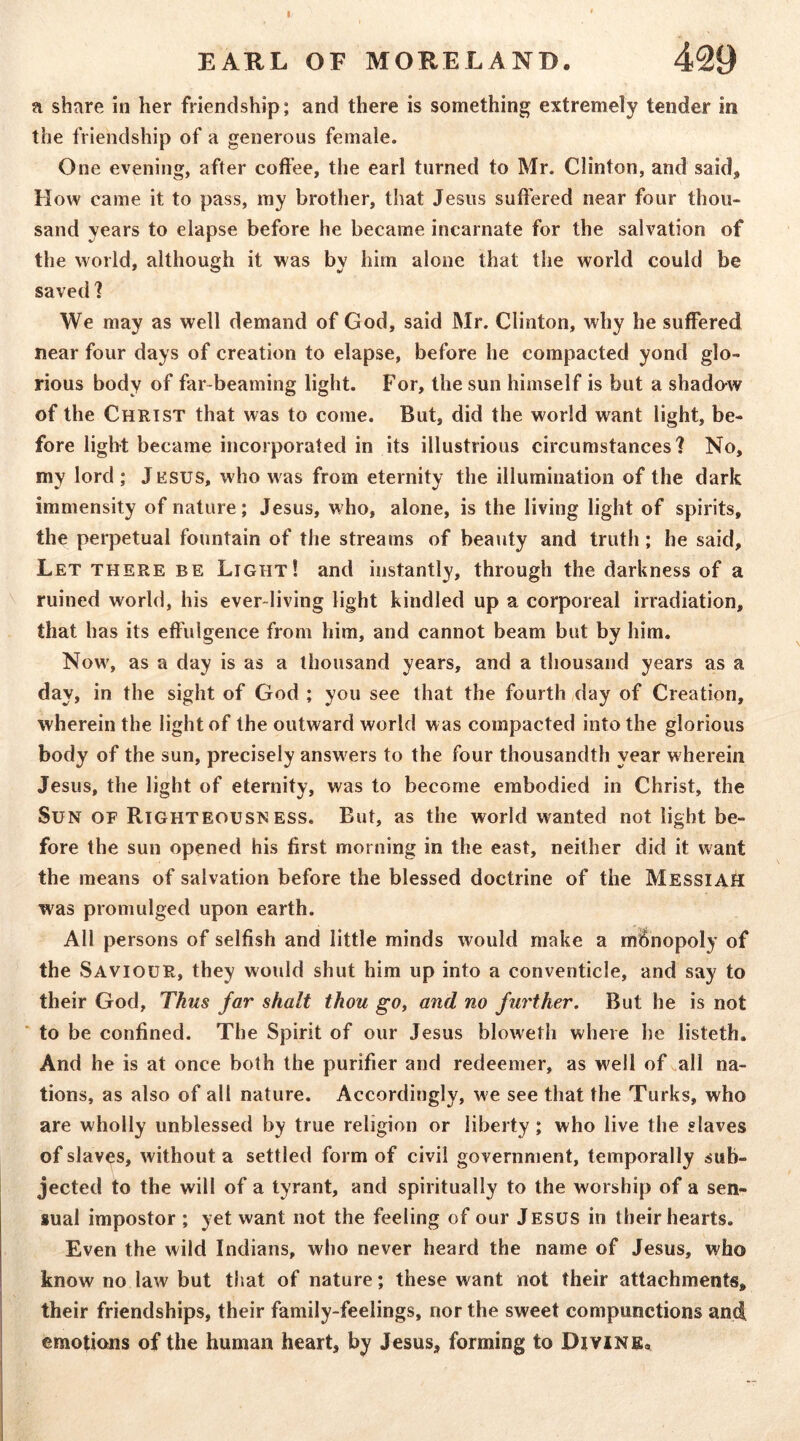 I EARL OF MORELAND. 429 a share in her friendship; and there is something extremely tender in the friendship of a generous female. One evening, after coffee, the earl turned to Mr. Clinton, and said. How came it to pass, my brother, that Jesus suffered near four thou- sand years to elapse before he became incarnate for the salvation of the world, although it was by him alone that the world could be saved 1 We may as well demand of God, said Mr. Clinton, why he suffered near four days of creation to elapse, before he compacted yond glo- rious body of far-beaming light. For, the sun himself is but a shado-w of the Christ that was to come. But, did the world want light, be- fore light became incorporated in its illustrious circumstances? No, my lord; Jesus, who was from eternity the illumination of the dark immensity of nature; Jesus, who, alone, is the living light of spirits, the perpetual fountain of the streams of beauty and truth; he said. Let there be Light! and instantly, through the darkness of a ruined world, his ever-living light kindled up a corporeal irradiation, that has its effulgence from him, and cannot beam but by him. Now% as a day is as a thousand years, and a thousand years as a day, in the sight of God ; you see that the fourth ,day of Creation, wherein the light of the outward world was compacted into the glorious body of the sun, precisely answ^ers to the four thousandth year w herein Jesus, the light of eternity, was to become embodied in Christ, the Sun of Righteousness. But, as the world wanted not light be- fore the sun opened his first morning in the east, neither did it want the means of salvation before the blessed doctrine of the Messiah was promulged upon earth. All persons of selfish and little minds would make a ml^nopoly of the Saviour, they would shut him up into a conventicle, and say to their God, Thus far shalt thou go, and no further. But he is not ‘ to be confined. The Spirit of our Jesus bloweth where he listeth. And he is at once both the purifier and redeemer, as well of ..all na- tions, as also of all nature. Accordingly, w e see that the Turks, who are wholly unblessed by true religion or liberty; who live the slaves of slaves, without a settled form of civil government, temporally sub- jected to the will of a tyrant, and spiritually to the worship of a sen- sual impostor ; yet want not the feeling of our Jesus in their hearts. Even the wild Indians, who never heard the name of Jesus, who know no law but that of nature; these want not their attachments, their friendships, their family-feelings, nor the sweet compunctions and emotions of the human heart, by Jesus, forming to Pivine,