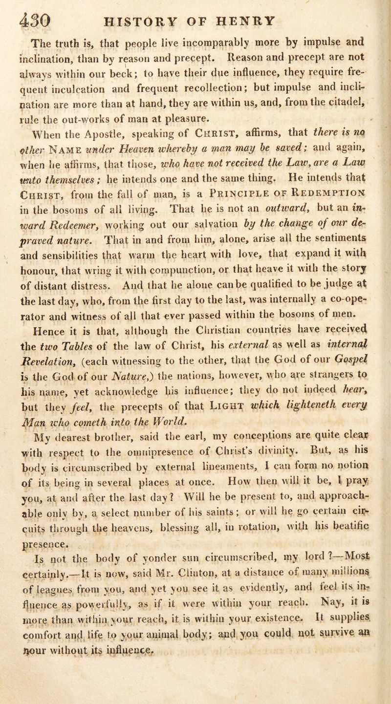 The truth is, that people live incomparably more by impulse and inclination, than by reason and precept. Reason and precept are not always within our beck; to have their due influence, they require fre- quent inculcation and frequent recollection; but impulse and incli- nation are more than at hand, they are within us, and, from the citadel, rule the out-works of man at pleasure. When the Apostle, speaking of CHRIST, affirms, that there is no other Name under Heaven whereby a man may he saved; and again, when he affirms, that those, who have not received the Law, are a Law unto themselves; he intends one and the same thing. He intends that Christ, from the fall of man, is a Principle of Redemption in the bosoms of all living. That he is not an outward, but an tn- ward Redeemer, working out our salvation by the change of our de- praved nature. That in and from Iiim, alone, arise all the sentiments and sensibilities that warm the heart with love, that expand it with honour, that wring it with compunction, or that heave it with the story of distant distress. And that he alone can be qualified to be judge at the last day, who, from the first day to the last, was internally a co-ope- rator and witness of all that ever passed within the bosoms of men. Hence it is that, although the Christian countries have received the two Tables of the law of Clirist, his external as well as internal Revelation, (each witnessing to the other, that the G od of our Gospel is the God of our Nature,) the nations, however, who are strangers to A his name, vet acknowledge his influence; they do not indeed hear, but they feel, the precepts of that Light which lighteneth every jyian iL'ho cometh into the World. My dearest brother, said the earl, my conceptions are quite clear with respect to the omnipresence of Christ’s divinity. But, as his body is circumscribed by external lineaments, 1 can form no notion of its being in several places at once. How then will it be, I pray you, at and after the last day? Will he be present to, and approach- able oniv by, a select number of his saints; or will he go certain cii>* CLiits through the heavens, blessing all, in rotation, with his beatific presence. Is not the body of yonder sun circumscribed, my lord ?—Most certainly.— It is now, said Mr. Clinton, at a distance of many millions of leagues from you, and yet you see it as evidently, and feel its in- fluence as powerfuliv, as if it were within your reach. Nay, it is more than within your reach, it is within your existence. It supplies comfort ancl life to your animal body; and you could not survive an iltour without tts influencje.