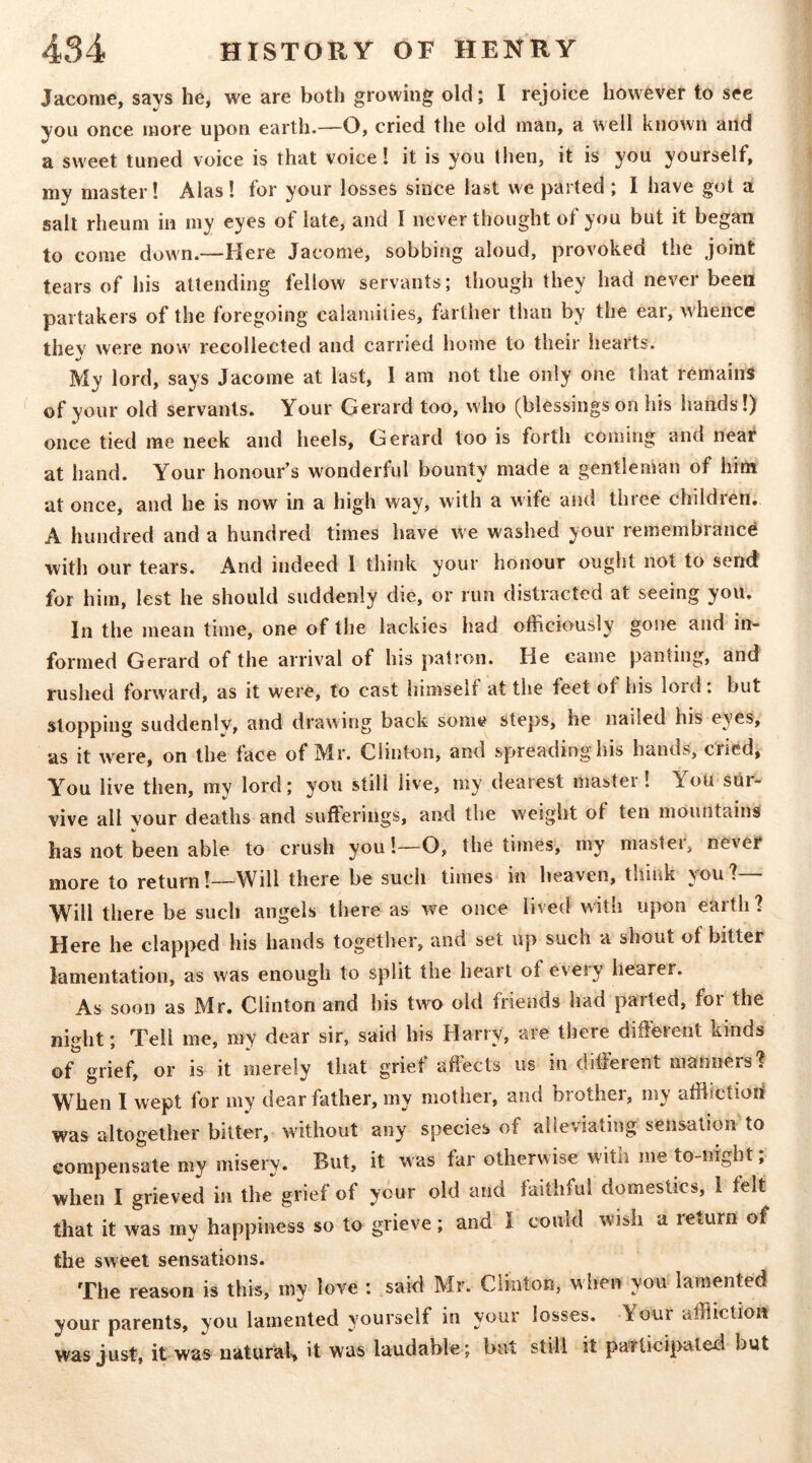 Jacome, says he, we are both growing old; I rejoice however to see you once more upon earth.—O, cried the old man, a well known and a sweet tuned voice is that voice! it is you then, it is you yourself, my master! Alas! for your losses since last we parted ; I have got a salt rheum in my eyes of late, and I never thought of you but it began to come down.—Here Jacome, sobbing aloud, provoked the joint tears of his attending fellow servants; though they had never been partakers of the foregoing calamities, farther than by the ear, whence thev were now' recollected and carried home to their hearts. My lord, says Jacome at last, I am not the only one that remains of your old servants. Your Gerard too, who (blessings on his hands!) once tied me neck and heels, Gerard too is forth coming and neai^ at hand. Your honour’s wonderful bounty made a gentleman of him at once, and he is now in a high way, with a wife and three childien. A hundred and a hundred times have we washed your remembrance with our tears. And indeed 1 think your honour ought not to send for him, lest he should suddenly die, or run distracted at seeing you. In the mean time, one of the lackies had officiously gone and in- formed Gerard of the arrival of his patron. He came panting, and rushed forward, as it were, to cast himself at the feet of his lord , but stopping suddenly, and drawing back some steps, he nailed his eyes, as it were, on the face of Mr. Clinton, and spreading his hands, cried, Y^ou live then, my lord; you still live, my dearest master! Y^ou sur- vive all your deaths and sufferings, and the weight of ten mountains has not been able to crush you!—O, the times, my master, never more to return!—Will there be such times in heaven, think you? Will there be such angels there as we once lived with upon earth ? Here he clapped his hands together, and set up such a shout of bitter lamentation, as was enough to split the heart of eveiy hearer. As soon as Mr. Clinton and his two old friends had parted, for the ni^ht • Tell me, ray dear sir, said his Harry, are there different kinds of grief, or is it merely that grief affects us in different manners. When I wept for my dear father, my mother, and brother, my affiictiod was altogether bitter, without any species of alleviating sensation to eompensate my misery. But, it was far otherwise with me to-night, when I grieved in the*^ grief of y6ur old and faithful domestics, I felt that it was my happiness so to grieve; and I could wish a leturn of the sweet sensations. The reason is this, my love : said Mr. Clinton, wlien you lamented your parents, you lamented yourself in your losses. Your affliction wasjust, it was natural, it was laudable ; but still it patUcipaleel but