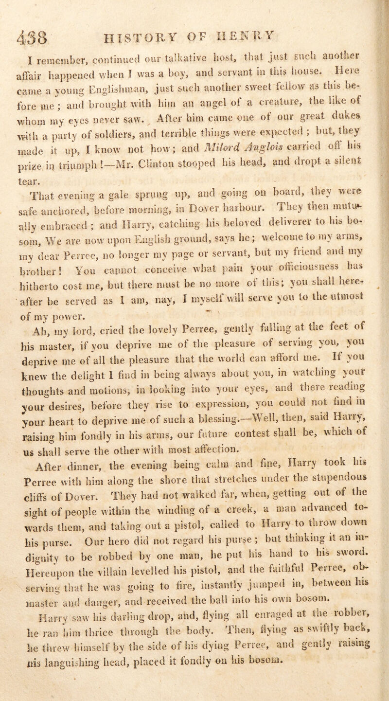 4»38 HISTORY OF IIENllY I renieniber, continued our talkative host, that just such anothei affair happened when I was a boy, and servant in this house. Here came a young Englishman, just such another sweet fellow as this be- fore me ; and brought with him an angel of a creature, the like of whom my eyes never saw. After him came one ot our great dukes with a party of soldiers, and terrible things were expected ; but, they made it up, I know not bow; and Milord Anglois carried off his prize in triumph!—Mr. Clinton stooped his head, and dropt a silent tear. That evening a gale sprung up, and going on board, they were safe anchored, before morning, in Dover harbour. 1 hey then mutu»- ally embraced ; and Harry, catching his beloved deliverer to his bo- som, We are now upon English ground, says he; welcome to my arms, my dear Perree, no longer my page or servant, but my friend and my brother! You capnot conceive what pain your officiousness has hitherto cost me, but there must be no more of this; you shall here- after be served as I am, nay, I myself will serve you to the utmost of my power. Ah, my lord, cried the lovely Perree, gently falling at the feet of his master, if you deprive me of the pleasure of serving you, you deprive me of all the pleasure that the world can afford me. If you knew the delight 1 find in being always about you, in watching your thoughts and motions, in looking into your eyes, and there reading your desires, before they rise to expression, you could not find m your heart to deprive me of such a blessing.—Well, then, said Haiiy, raising him fondly in his arms, our futiiie contest shall be, vhicli of us shall serve the other with most affection. After dinner, the evening being calm and fine, Harry took bis Perree with him along the shore that stretches under the stupendous cliffs of Dover. They had not walked far, when, getting out of the sight of people within the winding of a creek, a man advanced to- wards them, and taking out a pistol, called to Harry to throw down his purse. Our hero did not regard his purse ; but tiimkmg it an in- dignity to be robbed by one man, he put bis hand to his sword. Hereupon the villain levelled his pistol, and the faithful Pence, ob- serving that he was going to fire, instantly jumped in, between his master and danger, and received the ball into his own bosom. Harry saw his darling drop, and, flying ail enraged at the robber, he ran him thrice through the body. Then, flying as swiftly back, he threw himself by the side of his dying Perree, and gently raising liis languishing head, placed it loudly on his bosom.