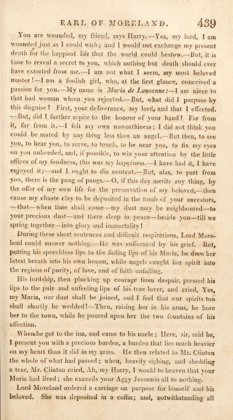 You are wounded, my friend, says Harry.—Yes, my lord, I am wounded just as I could wish; and I would not exchange my present death for the happiest life that the world could bestow.—But, it is time to reveal a secret to you, which nothing but death should ever liave extorted trom me.—I am not what I seem, my most beloved master! I am a foolish girl, who, at the first glance, conceived a passion for you.—My name is Maria de Lausanne:—I am niece to that bad woman whom you rejected.—But, what did I purpose by this disguise? First, your deliverance, my loiTb and that I effected, —But, did I further aspire to the honour of your hand? Far from it, far from it.—I felt my own unworthiness; I did not think you could be mated by any thing less than an angel.—But then, to see you, to hear you, to serve, to touch, to be near you, to fix my eves on you unheeded, and, if possible, to win your attention by the little ofiices of my fondness, this was my happiness.—I have had it, 1 have enjoyed it; and 1 ought to die content.—But, alas, to part from you, there is the pang ot pangs.—O, if this day merits any thing, by the offer of my own life for the preservation of my beloved,—then cause my chaste clay to be deposited in the torn}) of your ancestors, —that—when time shall come—my dust may be neighboured—to your precious dust—and tliere sleep in peace—beside you—till we spring together—into glory and immortality ! Ouring these short sentences and difficult respirations. Lord More- land could answer nothing.—He was Buffocated by his grief. But, putting his speechless lips to the fading lips of his Maria, he drew her latest breath into liis own bosom, while angels caught her spirit into the regions of purity, of love, and of faith unfailing. His lordship, then plucking up courage from despair, pressed his lips to the pale and unfeeling lips of his true lover, and cried. Yes, my Maria, our dust shall be joined, and I fed that our spirits too shall shortly be wedded!—Then, raising her in his arms, he bore her to the town, while he poured upon her the two fountains of his affection. Whemhe got to the inn, and came to his uncle ; Here, sir, said he, I present you with a precious burden, a burden that lies much heavier on my heart than it did in my arms. He then related to ?ffr. Clinton the w hole of w hat had passed ; when, heavily sighing, and shedding a tear, Mr. Clinton cried. Ah, my Harry, I would to heaven that your Maria iiad lived ; she exceeds your Aggy Jessamin all to nothing. Lord Moreland ordered a carriage cm purpose for himself and his beloved. She was deposited in a coffin; and, notwithstanding all