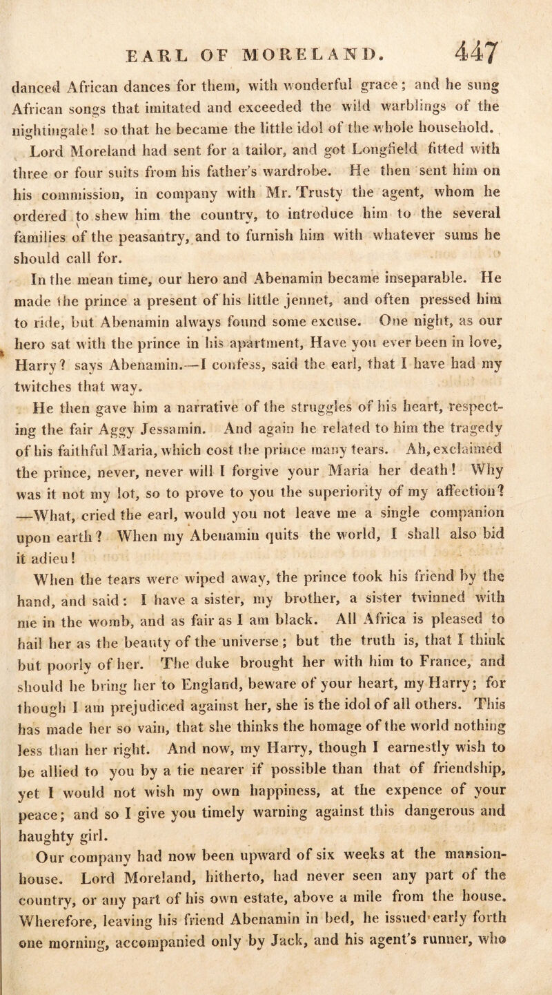 danced African dances for them, with wonderful grace; and he sung African songs that imitated and exceeded the wild warbliogs of the nit^hiingale! so that he became the little idol of the whole household. Lord Moreland had sent for a tailor, and got Longfield fitted with three or four suits from his father's wardrobe. He then sent him on his commission, in company with Mr. Trusty the agent, whom he ordered to shew him the country, to introduce him to the several families of the peasantry, and to furnish him with whatever sums he should call for. In the mean time, our hero and Abenamin became inseparable. He made the prince a present of his little jennet, and often pressed him to ride, but Abenamin always found some excuse. One night, as our hero sat with the prince in his apartment. Have you ever been in love, Harry f says Abenamin.—I confess, said the earl, that I have had my twitches that way. He then gave him a narrative of the struggles of his heart, respect- ing the fair Aggy Jessamin. And again he related to him the tragedy of his faithful Maria, which cost the prince many tears. Ah, exclaimed the prince, never, never will I forgive your Maria her death! Why was it not my lot, so to prove to you the superiority of my affection 1 —What, cried the earl, would you not leave me a single companion upon earth f When my Abenamin quits the world, I shall also bid it adieu! When the tears were wiped away, the prince took his friend by the hand, and said: I have a sister, my brother, a sister twinned with me in the womb, and as fair as I am black. All Africa is pleased to hail her as the beauty of the universe; but the truth is, that I think but poorly of her. The duke brought her with him to France, and should he bring her to England, beware of your heart, my Harry; for though I am prejudiced against her, she is the idol of all others. This has made her so vain, that she thinks the homage of the world nothing less than her right. And now, my Harry, though I earnestly wish to be allied to you by a tie nearer if possible than that of friendship, yet I would not wish my own happiness, at the expence of your peace; and so I give you timely warning against this dangerous and haughty girl. Our company had now been upward of six weeks at the mansion- house. Lord Moreland, hitherto, had never seen any part of the country, or any part of his own estate, above a mile from the house. Wherefore, leaving his friend Abenamin in bed, he issued’early forth one morning, accompanied only by Jack, and his agents runner, who