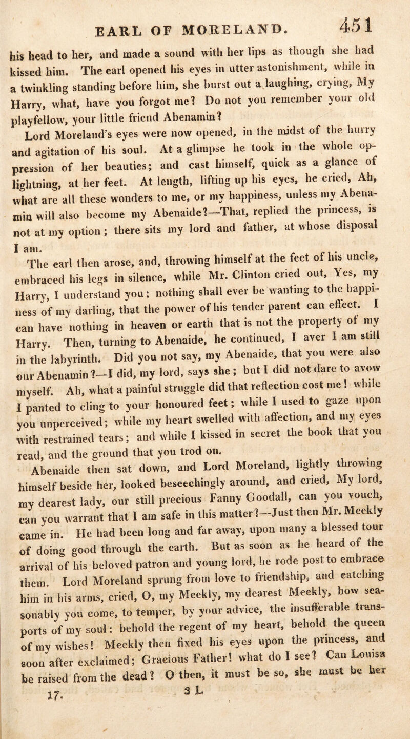 his head to her, and made a sound with her lips as though she had kissed him. The earl opened his eyes in utter astonishment, while in a twinkling standing before him, she burst out a laughing, crying, My Harry, what, have you forgot me? Do not you remember your old playfellow, your little friend Abenamin? Lord Moreland's eyes were now opened, in the midst of the hurry and agitation of his soul. At a glimpse he took in the whole op- pression of her beauties; and cast himself, quick as a glance of lightning, at her feet. At length, lifting up his eyes, he cried. Ah, what are all these wonders to me, or my happiness, unless my Abena- minwill also become my Abenaide I—That, replied the princess, is not at my option; there sits my lord and father, at whose disposal The earl then arose, and, throwing himself at the feet of his uncle, embraced his legs in silence, while Mr. Clinton cried out, Yes, my Harry, I understand you; nothing shall ever be wanting to the happi- ness of my darling, that the power of his tender parent can eftect. I can have nothing in heaven or earth that is not the property of my Harry. Then, turning to Abenaide, he continued, I aver I am still in the labyrinth. Did you not say, my Abenaide, that you were also our Abenamin?-! did, my lord, says she ; but I did not dare to avow myself. Ah, what a painful struggle did that reflection cost me! while I panted to cling to your honoured feet; while I used to gaze upon you unperceived; while my heart swelled with affection, and my eyes with restrained tears; and while I kissed in secret the book that you read, and the ground that you trod on. . , , . Abenaide then sat down, and Lord Moreland, lightly throwing himself beside her, looked beseechingly around, and cried. My lord, my dearest lady, our still precious Fanny Goodall, can you vouch, can you warrant that I am safe in this matterl-Just then Mr. Meekly came in. He had been long and far away, upon many a blessed tour of doing good through the earth. But as soon as he heard of the arrival of his beloved patron and young lord, he rode post to embrace them. Lord Moreland sprung from love to friendship, and ealchmg him in his arms, cried, O, my Meekly, my dearest Meekly, how sea- sonably you come, to temper, by your advice, the insufferable trans- ports of my soul: behold the regent of my heart, behold the queen of my wishes! Meekly then fixed his eyes upon the princess, and soon after exclaimed; Gracious Father! what do I seel Can Louisa be raised from the dead 1 O then, it must be so, she must be her •\ 3 L 