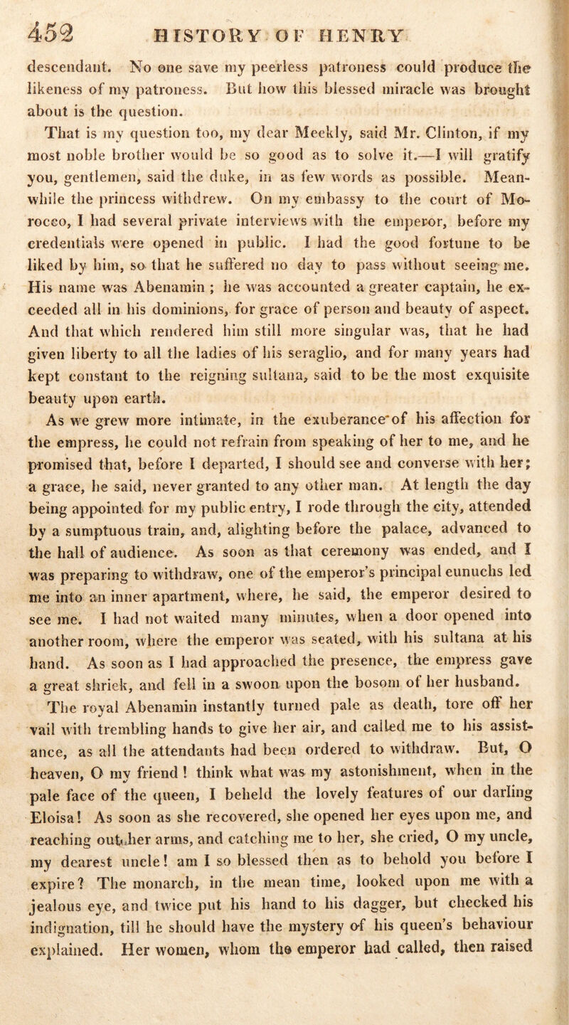 descendant. No one save my peerless patroness could produce tlie likeness of my patroness. But how this blessed miracle was brought about is the question. That is my question too, my dear Meekly, said Mr. Clinton, If my most noble brother would be so good as to solve it.—1 will gratify you, gentlemen, said the duke, in as few words as possible. Mean- while the jirincess withdrew. On my embassy to the court of Mo- rocco, I had several private interviews with the emperor, before my credentials were opened in public. I had the good fortune to be liked by him, so that he suffered no day to pass without seeing me. His name was iVbeiiamin ; he was accounted a greater captain, he ex- ceeded all in his dominions, for grace of person and beauty of aspect. And that which rendered him still more singular was, that he had given liberty to all the ladies of his seraglio, and for many years had kept constant to the reigning sultana, said to be the most exquisite beauty upon earth. As we grew more intimate, in the exuberanceof his affection for the empress, he could not refrain from speaking of her to me, and he promised that, before I departed, I should see and converse with her; a grace, he said, never granted to any other man. At length the day being appointed for my public entry, I rode through the city, attended by a sumptuous train, and, alighting before the palace, advanced to the hall of audience. As soon as that ceremony was ended, and I was preparing to withdraw, one of the emperor’s principal eunuchs led me into an inner apartment, where, he said, the emperor desired to see me. I had not waited many minutes, when a door opened into another room, where the emperor was seated,, with his sultana at his hand. As soon as I had approached the presence, the empress gave a great shriek, and fell in a swoon upon the bosom of her husband. The royal Abenamin instantly turned pale as death, tore off her vail with trembling hands to give her air, and called me to his assist- ance, as all the attendants had been ordered to withdraw. But, O heaven, O ray friend ! think what was my astonishment, when in the pale face of the queen, I beheld the lovely features of our darling Eloisa! As soon as she recovered, she opened her eyes upon me, and reaching oubdier arms, and catching me to her, she cried, O my uncle, my dearest uncle! am I so blessed then as to behold you before I expire ? The monarch, in the mean time, looked upon me with a jealous eye, and twice put his hand to his dagger, but checked his indignation, till he should have the mystery o-f his queen’s behaviour explained. Her women, whom the emperor had called, then raised