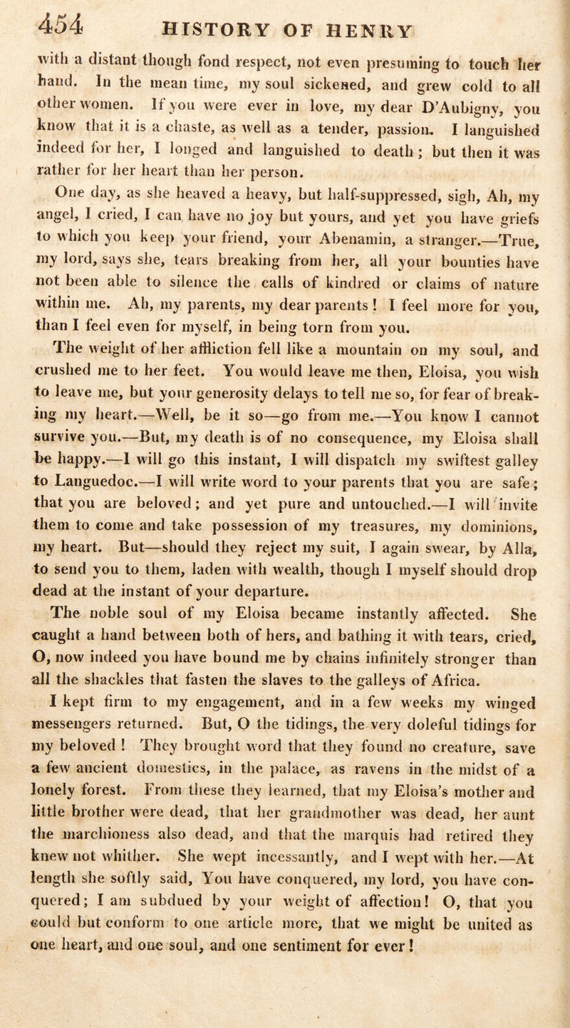 with a distant though fond respect, not even presuming to touch her hand. In the mean time, my soul sickened, and grew cold to all other women. If you were ever in love, my dear D’Aubignv, you know that it is a chaste, as well as a tender, passion, I languished indeed for her, I longed and languished to death ; but then it was rather for her heart than her person. One day, as she heaved a heavy, but half-suppressed, sigh. Ah, my angel, I cried, I can have no joy but yours, and yet you have griefs to which you keep your friend, your Abenamin, a stranger.—True, my lord, says she, tears breaking from her, all your bounties have not been able to silence the, calls of kindred or claims of nature within me. Ah, my parents, my dear parents ! I feel more for you, than I feel even for myself, in being torn from you. The weight of her aifliction fell like a mountain on my soul, and crushed me to her feet. You would leave me then, Eloisa, you wish to leave me, but your generosity delays to tell me so, for fear of break- ing my heart.—Well, be it so—go from me.—You know I cannot survive you.—But, my death is of no consequence, my Eloisa shall be happy.—1 will go this instant, I will dispatch my swiftest galley to Languedoc.—I will write word to your parents that you are safe; that you are beloved; and yet pure and untouched.—I will invite them to come and take possession of my treasures, my dominions, my heart. But—should they reject my suit, I again swear, by Alla, to send you to them, laden with wealth, though I myself should drop dead at the instant of your departure. The noble soul of my Eloisa became instantly affected. She caught a hand between both of hers, and bathing it with tears, cried, O, now indeed you have bound me by chains infinitely stronger than all the shackles that fasten the slaves to the galleys of Africa. I kept firm to my engagement, and in a few weeks my winged messengers returned. But, O the tidings, the very doleful tidings for my beloved ! They brought word that they found no creature, save a few ancient domestics, in the palace, as ravens in the midst of a lonely forest. From these they learned, that my Eloisa’s mother and little brother were dead, that her grandmother was dead, her aunt the marchioness also dead, and that the marquis had retired they knew not whither. She wept incessantly, and I wept with her.—At length she softly said. You have conquered, my lord, you have con- quered; lam subdued by your weight of affection! O, that you could but conform to one article more, that we might be united as one heart, and one soul, and one sentiment for ever I