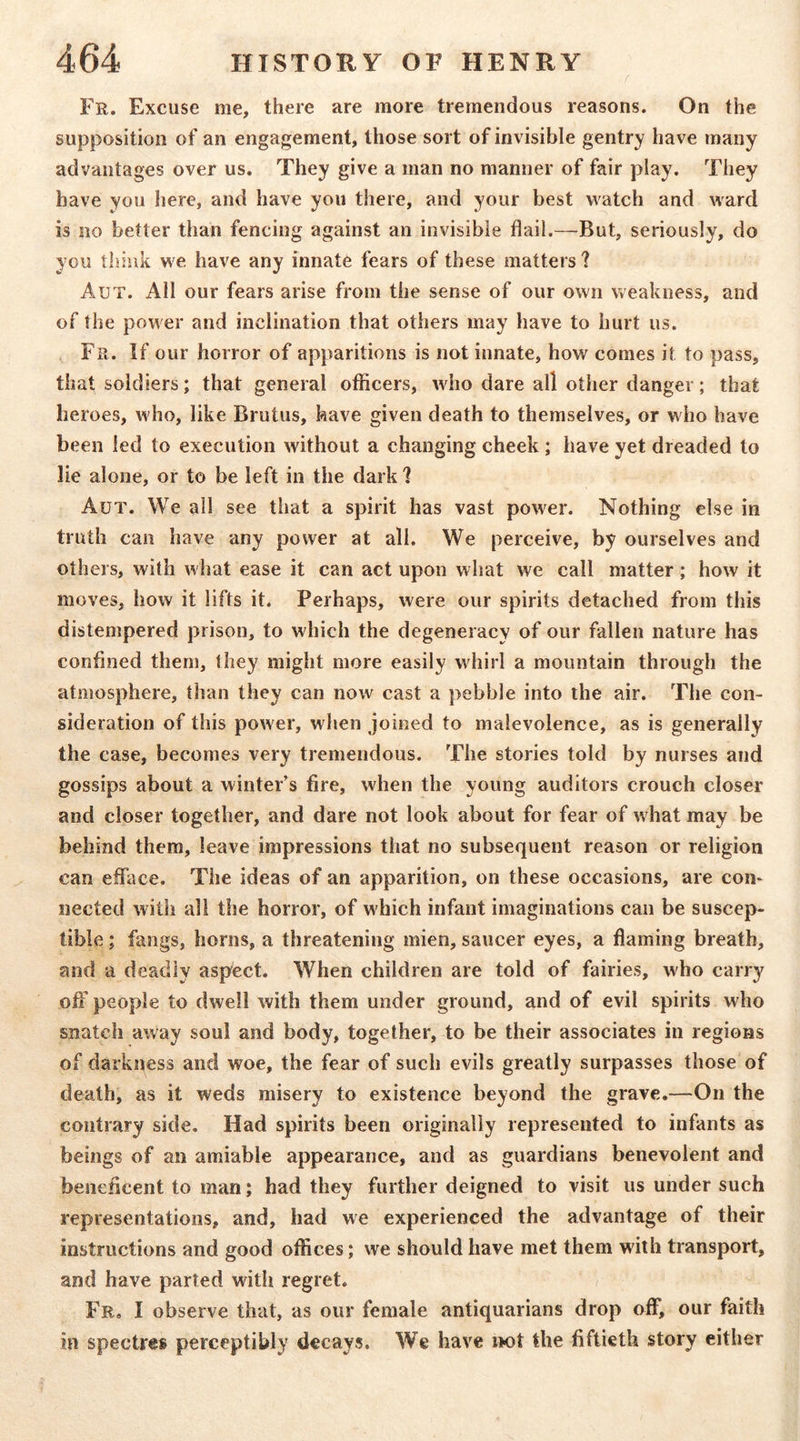 r Fr. Excuse me, there are more tremendous reasons. On the supposition of an engagement, those sort of invisible gentry have many advantages over us. They give a man no manner of fair play. They have you here, and have you there, and your best watch and ward is no better than fencing against an invisible flail.—But, seriously, do you think we have any innate fears of these matters ? Aut. ah our fears arise from the sense of our own weakness, and of the power and inclination that others may have to hurt us. , Fr. If our horror of apparitions is not innate, how comes it to pass, that soldiers; that general oflicers, who dare all other danger; that heroes, who, like Brutus, have given death to themselves, or who have been led to execution without a changing cheek ; have yet dreaded to lie alone, or to be left in the dark] Aut. We all see that a spirit has vast power. Nothing else in truth can have any power at all. We perceive, by ourselves and others, with what ease it can act upon what we call matter ; how it moves, how it lifts it. Perhaps, were our spirits detached from this distempered prison, to which the degeneracy of our fallen nature has confined them, they might more easily whirl a mountain through the atmosphere, than they can now cast a pebble into the air. The con- sideration of this power, when joined to malevolence, as is generally the case, becomes very tremendous. The stories told by nurses and gossips about a winter’s fire, when the young auditors crouch closer and closer together, and dare not look about for fear of what may be behind them, leave impressions that no subsequent reason or religion can efface. The ideas of an apparition, on these occasions, are con- nected with all the horror, of which infant imaginations can be suscep- tible ; fangs, horns, a threatening mien, saucer eyes, a flaming breath, and a deadly aspect. When children are told of fairies, who carry off people to dwell with them under ground, and of evil spirits who snatch away soul and body, together, to be their associates in regions of darkness and woe, the fear of such evils greatly surpasses those of death, as it weds misery to existence beyond the grave.—On the contrary side. Had spirits been originally represented to infants as beings of an amiable appearance, and as guardians benevolent and beneficent to man; had they further deigned to visit us under such representations, and, had we experienced the advantage of their instructions and good offices; we should have met them with transport, and have parted with regret. Fr, I observe that, as our female antiquarians drop off, our faith in spectres perceptibly decays. We have not the fiftieth story either