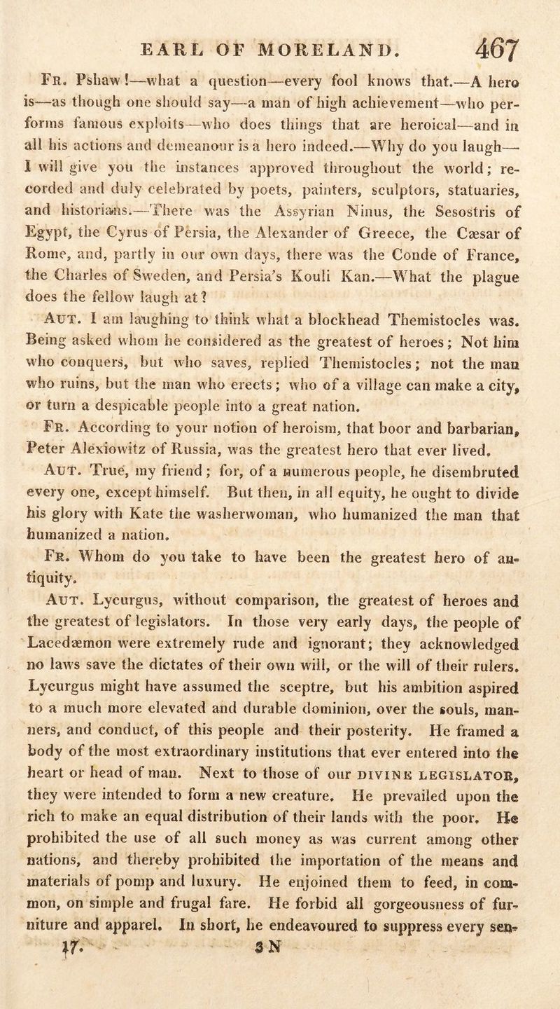 Fr. Pshaw !—w hat a question—every fool knows that.—A hero is-—as though one should say—a man of high achievement—who per- forms famous exploits—who does things that are heroical—and in all his actions and demeanour is a hero indeed.—Why do you laugh—■ I will give you the instances approved throughout the world; re- corded and duly celebrated by poets, painters, sculptors, statuaries, and historians.—There was the Assyrian Niiius, the Sesostris of Egypt, the Cyrus of Persia, the Alexander of Greece, the Caesar of Rome, and, partly in our own days, there was the Conde of France, the Charles of Sweden, and Persia's Kouli Kan.—What the plague does the fellow' laugh att Aut. I am laughing to think what a blockhead Themistocles was. Being asked whom lie considered as the greatest of heroes; Not him w'ho conquers, but who saves, replied Themistocles; not the man who ruins, but the man who erects; who of a village can make a city, or turn a despicable people into a great nation. Fr. According to your notion of heroism, that boor and barbarian, Peter Alexiowitz of Russia, was the greatest hero that ever lived, Aut. True, ray friend ; for, of a Humerous people, he disembruted every one, except himself. But then, in all equity, he ought to divide his glory with Kate the washerwoman, who humanized the man that humanized a nation. Fr. Whom do you take to have been the greatest hero of an- tiquity. Aut. Lycurgus, without comparison, the greatest of heroes and the greatest of legislators. In those very early days, the people of Lacedaemon were extremely rude and ignorant; they acknowledged no laws save the dictates of their own will, or the will of their rulers. Lycurgus might have assumed the sceptre, but his ambition aspired to a much more elevated and durable dominion, over the souls, man- ners, and conduct, of this people and their posterity. He framed a body of the most extraordinary institutions that ever entered into the heart or head of man. Next to those of our divine legislator, they were intended to form a new creature. Fie prevailed upon the rich to make an equal distribution of their lands with the poor. He prohibited the use of all such money as was current among other nations, and thereby prohibited the importation of the means and materials of pomp and luxury. He enjoined them to feed, in com- mon, on simple and frugal fare. He forbid ail gorgeousness of fur- niture and apparel. In short, he endeavoured to suppress every seu^ ■ SN