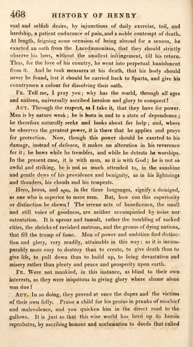 sual and selfish desire, by injunctions of daily exercise, toil, and hardship, a patient endurance of pain, and a noble contempt of death. At length, feigning some occasion of being abroad for a season, he exacted an oath from the Lacedaemonians, that they should strictly observe his laws, without the smallest, infringement, till his return. Thus, for the love of his country, he went into perpetual banishment from it. And he took measures at his death, that his body should never be found, lest it should be carried back to Sparta, and give his countrymen a colour for dissolving their oath. Fr. Tell me, I pray you; why has the world, through all ages and nations, universally ascribed heroism and glory to conquest? Aut. Through the respect, as I take it, that they have for power. Man is by nature weak; he is born in and to a state of dependence; he therefore naturally seeks and looks about for help; and, where he observes the greatest power, it is there that he applies and prays for protection. Now, though this power should be exerted to his damage, instead of defence, it makes no alteration in his reverence for it; he bows while he trembles, and while he detests lie worships. In the present case, it is with man, as it is with God; he is not so awful and striking, he is not so much attended to, in the sunshine and gentle deivs of his providence and benignity, as in his lightnings and thunders, his clouds and his tempests. Hero, heros, and in the three languages, signify a demigod, or one who is superior to mere man. But, how can this superiority or distinction be shewn? The serene acts of beneficence, the small and still voice of goodness, are neither accompanied by noise nor ostentation. It is uproar and tumult, rather the tumbling of sacked cities, the shrieks of ravished matrons, and the groans of dying nations, that fill the trump of fame. Men of power and ambition find distinc- tion and glory, very readily, attainable in this way; as it is incom- parably more easy to destroy than to create, to give death than to give life, to pull down than to build up, to bring devastation and misery rather than plenty and peace and prosperity upon earth. Fr. Were not mankind, in this instance, as blind to their own interests, as they were iniquitous in giving glory where shame alone was due ? ’ Aut. In so doing, they proved at once the dupes and the victims of their owm folly. Praise a child for his genius in pranks of mischief and malevolence, and you quicken him in the direct road to the gallows. It is just so that this w ise world has bred up its heroic reprobates, by ascribing honour and acclamation to deeds that called